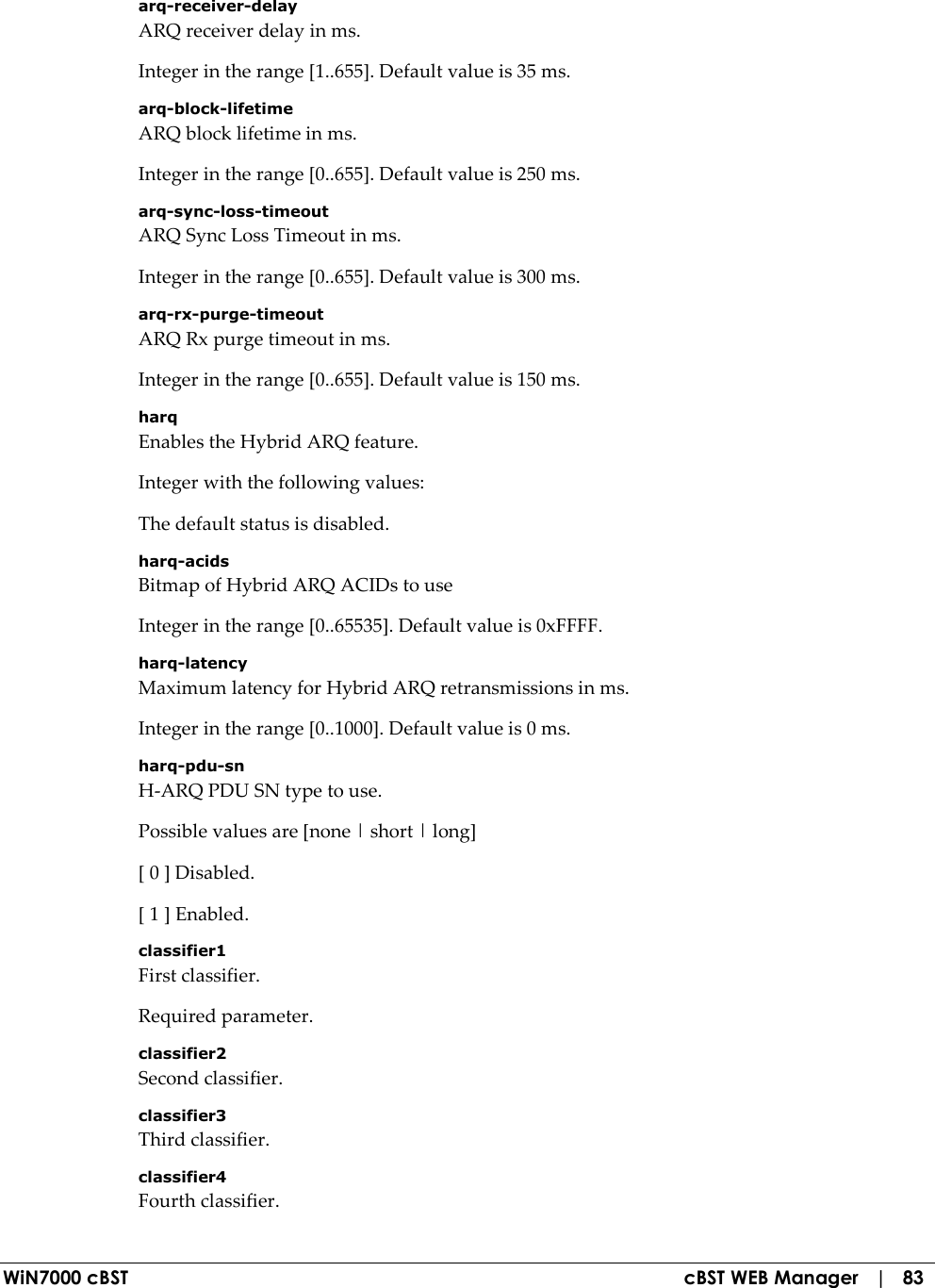  WiN7000 cBST  cBST WEB Manager   |   83 arq-receiver-delay ARQ receiver delay in ms. Integer in the range [1..655]. Default value is 35 ms. arq-block-lifetime ARQ block lifetime in ms. Integer in the range [0..655]. Default value is 250 ms. arq-sync-loss-timeout ARQ Sync Loss Timeout in ms. Integer in the range [0..655]. Default value is 300 ms. arq-rx-purge-timeout ARQ Rx purge timeout in ms. Integer in the range [0..655]. Default value is 150 ms. harq Enables the Hybrid ARQ feature. Integer with the following values: The default status is disabled. harq-acids Bitmap of Hybrid ARQ ACIDs to use Integer in the range [0..65535]. Default value is 0xFFFF. harq-latency Maximum latency for Hybrid ARQ retransmissions in ms. Integer in the range [0..1000]. Default value is 0 ms. harq-pdu-sn H-ARQ PDU SN type to use. Possible values are [none | short | long] [ 0 ] Disabled. [ 1 ] Enabled. classifier1 First classifier. Required parameter. classifier2 Second classifier. classifier3 Third classifier. classifier4 Fourth classifier. 