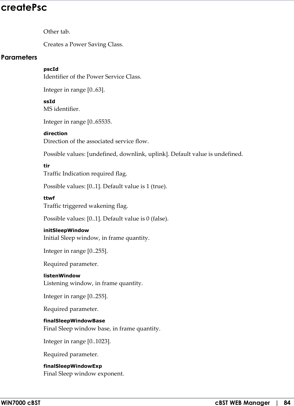  WiN7000 cBST  cBST WEB Manager   |   84 createPsc Other tab. Creates a Power Saving Class. Parameters pscId Identifier of the Power Service Class. Integer in range [0..63]. ssId MS identifier. Integer in range [0..65535. direction Direction of the associated service flow. Possible values: [undefined, downlink, uplink]. Default value is undefined. tir Traffic Indication required flag. Possible values: [0..1]. Default value is 1 (true). ttwf Traffic triggered wakening flag. Possible values: [0..1]. Default value is 0 (false). initSleepWindow Initial Sleep window, in frame quantity. Integer in range [0..255]. Required parameter. listenWindow Listening window, in frame quantity. Integer in range [0..255]. Required parameter. finalSleepWindowBase Final Sleep window base, in frame quantity. Integer in range [0..1023]. Required parameter. finalSleepWindowExp Final Sleep window exponent. 