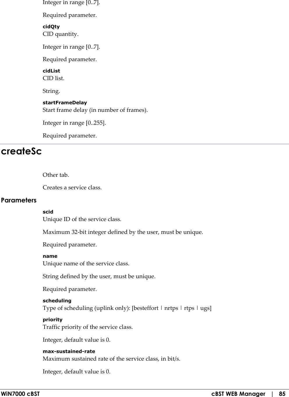  WiN7000 cBST  cBST WEB Manager   |   85 Integer in range [0..7]. Required parameter. cidQty CID quantity. Integer in range [0..7]. Required parameter. cidList CID list. String. startFrameDelay Start frame delay (in number of frames). Integer in range [0..255]. Required parameter. createSc Other tab. Creates a service class. Parameters scid Unique ID of the service class. Maximum 32-bit integer defined by the user, must be unique. Required parameter. name Unique name of the service class. String defined by the user, must be unique. Required parameter. scheduling Type of scheduling (uplink only): [besteffort | nrtps | rtps | ugs] priority Traffic priority of the service class. Integer, default value is 0. max-sustained-rate Maximum sustained rate of the service class, in bit/s. Integer, default value is 0. 