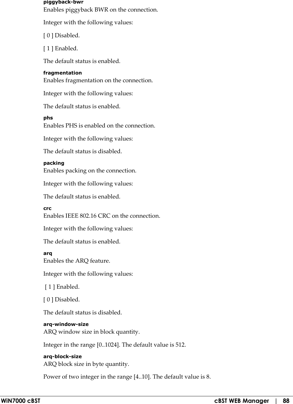 WiN7000 cBST  cBST WEB Manager   |   88 piggyback-bwr Enables piggyback BWR on the connection. Integer with the following values: [ 0 ] Disabled. [ 1 ] Enabled. The default status is enabled. fragmentation Enables fragmentation on the connection. Integer with the following values: The default status is enabled. phs Enables PHS is enabled on the connection. Integer with the following values: The default status is disabled. packing Enables packing on the connection. Integer with the following values: The default status is enabled. crc Enables IEEE 802.16 CRC on the connection. Integer with the following values: The default status is enabled. arq Enables the ARQ feature. Integer with the following values:  [ 1 ] Enabled. [ 0 ] Disabled. The default status is disabled. arq-window-size ARQ window size in block quantity. Integer in the range [0..1024]. The default value is 512. arq-block-size ARQ block size in byte quantity. Power of two integer in the range [4..10]. The default value is 8. 
