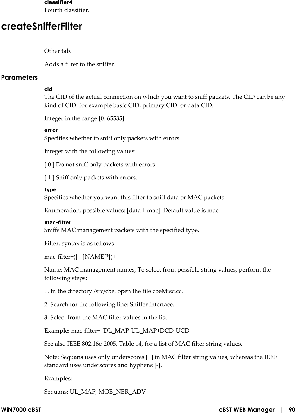  WiN7000 cBST  cBST WEB Manager   |   90 classifier4 Fourth classifier. createSnifferFilter Other tab. Adds a filter to the sniffer. Parameters cid The CID of the actual connection on which you want to sniff packets. The CID can be any kind of CID, for example basic CID, primary CID, or data CID. Integer in the range [0..65535] error Specifies whether to sniff only packets with errors. Integer with the following values: [ 0 ] Do not sniff only packets with errors. [ 1 ] Sniff only packets with errors. type Specifies whether you want this filter to sniff data or MAC packets. Enumeration, possible values: [data | mac]. Default value is mac. mac-filter Sniffs MAC management packets with the specified type. Filter, syntax is as follows: mac-filter=([+-]NAME[*])+ Name: MAC management names, To select from possible string values, perform the following steps: 1. In the directory /src/cbe, open the file cbeMisc.cc. 2. Search for the following line: Sniffer interface. 3. Select from the MAC filter values in the list. Example: mac-filter=+DL_MAP-UL_MAP+DCD-UCD See also IEEE 802.16e-2005, Table 14, for a list of MAC filter string values. Note: Sequans uses only underscores [_] in MAC filter string values, whereas the IEEE standard uses underscores and hyphens [-]. Examples: Sequans: UL_MAP, MOB_NBR_ADV 