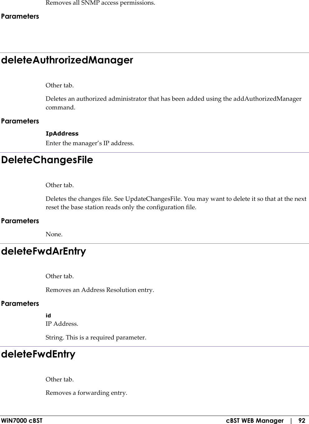  WiN7000 cBST  cBST WEB Manager   |   92 Removes all SNMP access permissions. Parameters   deleteAuthrorizedManager Other tab. Deletes an authorized administrator that has been added using the addAuthorizedManager command. Parameters IpAddress Enter the manager’s IP address. DeleteChangesFile Other tab. Deletes the changes file. See UpdateChangesFile. You may want to delete it so that at the next reset the base station reads only the configuration file. Parameters None. deleteFwdArEntry Other tab. Removes an Address Resolution entry. Parameters id IP Address. String. This is a required parameter. deleteFwdEntry Other tab. Removes a forwarding entry. 