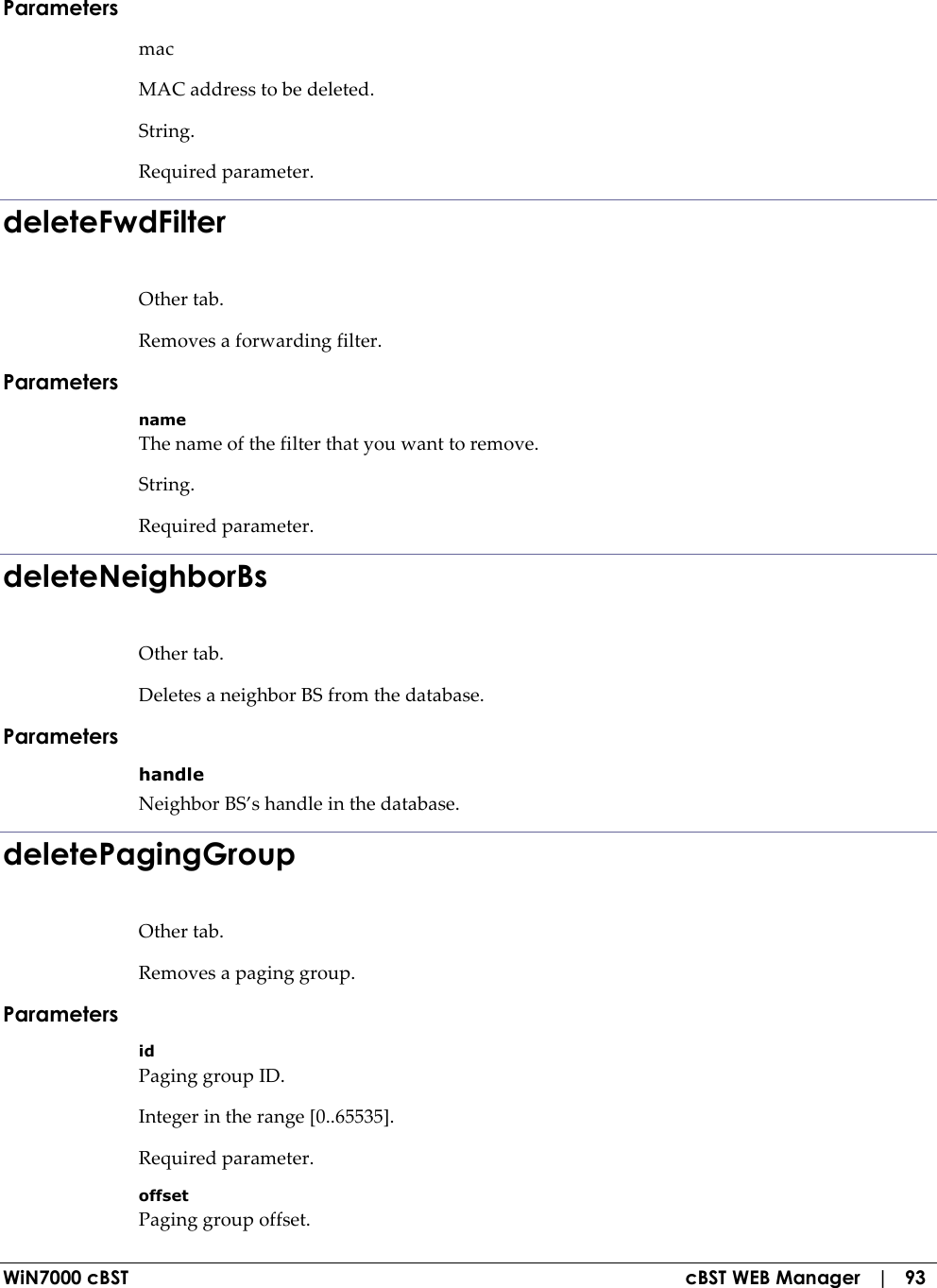  WiN7000 cBST  cBST WEB Manager   |   93 Parameters mac MAC address to be deleted. String. Required parameter. deleteFwdFilter Other tab. Removes a forwarding filter. Parameters name The name of the filter that you want to remove. String. Required parameter. deleteNeighborBs Other tab. Deletes a neighbor BS from the database. Parameters handle Neighbor BS’s handle in the database. deletePagingGroup Other tab. Removes a paging group. Parameters id Paging group ID. Integer in the range [0..65535]. Required parameter. offset Paging group offset. 