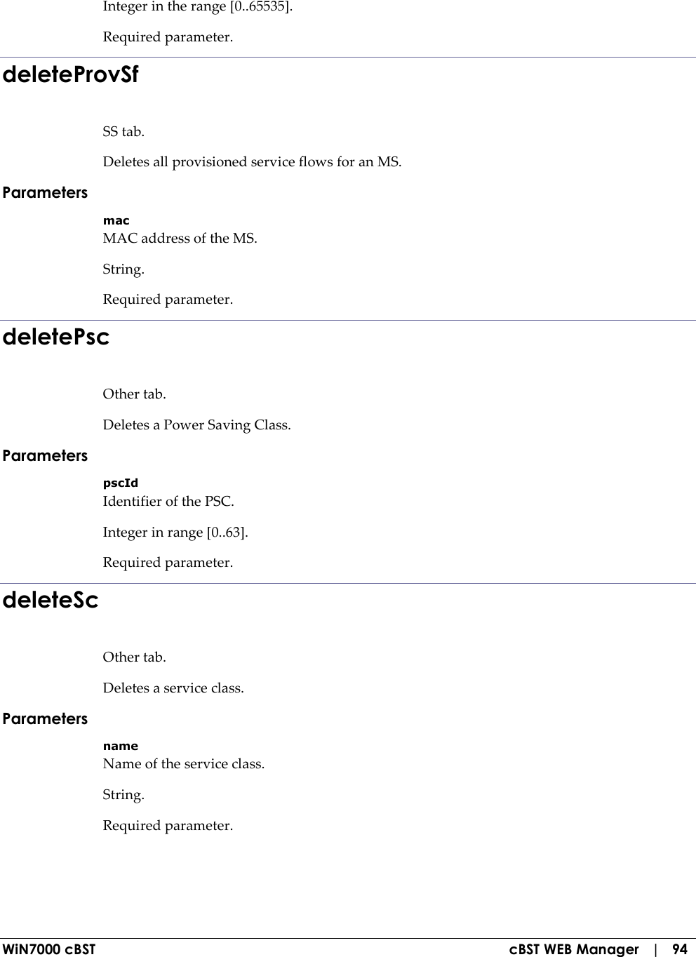  WiN7000 cBST  cBST WEB Manager   |   94 Integer in the range [0..65535]. Required parameter. deleteProvSf SS tab. Deletes all provisioned service flows for an MS. Parameters mac MAC address of the MS. String. Required parameter. deletePsc Other tab. Deletes a Power Saving Class. Parameters pscId Identifier of the PSC. Integer in range [0..63]. Required parameter. deleteSc Other tab. Deletes a service class. Parameters name Name of the service class. String. Required parameter. 