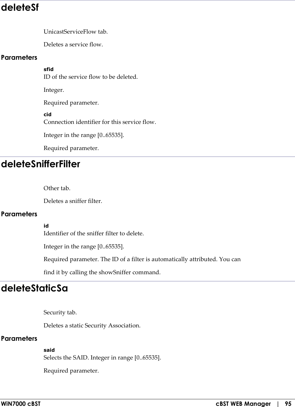  WiN7000 cBST  cBST WEB Manager   |   95 deleteSf UnicastServiceFlow tab. Deletes a service flow. Parameters sfid ID of the service flow to be deleted. Integer. Required parameter. cid Connection identifier for this service flow. Integer in the range [0..65535]. Required parameter. deleteSnifferFilter Other tab. Deletes a sniffer filter. Parameters id Identifier of the sniffer filter to delete. Integer in the range [0..65535]. Required parameter. The ID of a filter is automatically attributed. You can find it by calling the showSniffer command. deleteStaticSa Security tab. Deletes a static Security Association. Parameters said Selects the SAID. Integer in range [0..65535]. Required parameter. 