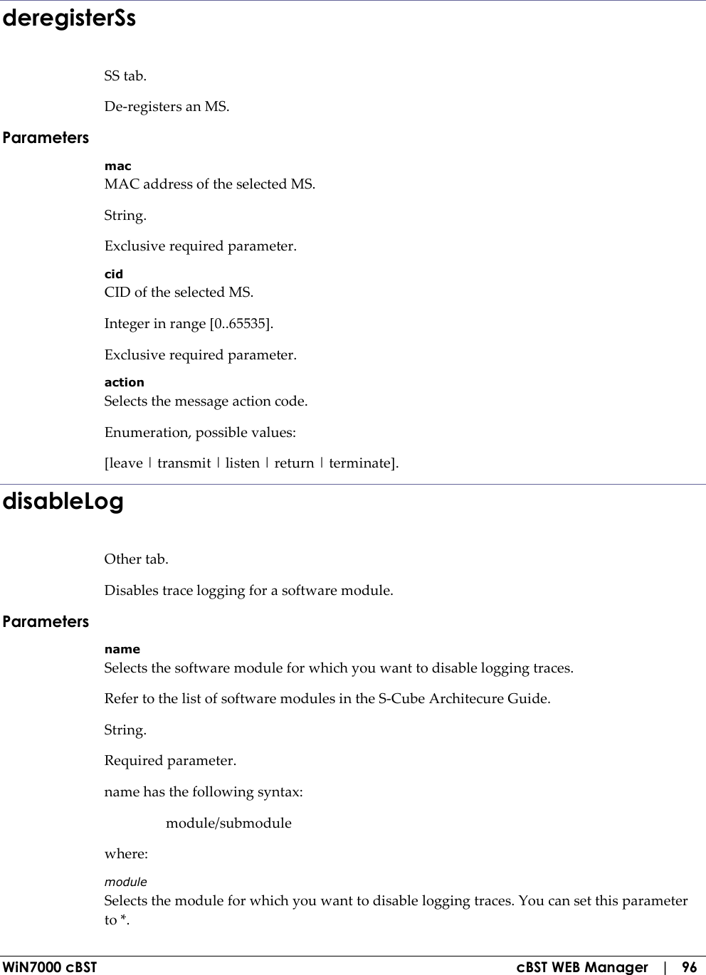  WiN7000 cBST  cBST WEB Manager   |   96 deregisterSs SS tab. De-registers an MS. Parameters mac MAC address of the selected MS. String. Exclusive required parameter. cid CID of the selected MS. Integer in range [0..65535]. Exclusive required parameter. action Selects the message action code. Enumeration, possible values: [leave | transmit | listen | return | terminate]. disableLog Other tab. Disables trace logging for a software module. Parameters name Selects the software module for which you want to disable logging traces. Refer to the list of software modules in the S-Cube Architecure Guide. String. Required parameter. name has the following syntax:   module/submodule where: module Selects the module for which you want to disable logging traces. You can set this parameter to *. 