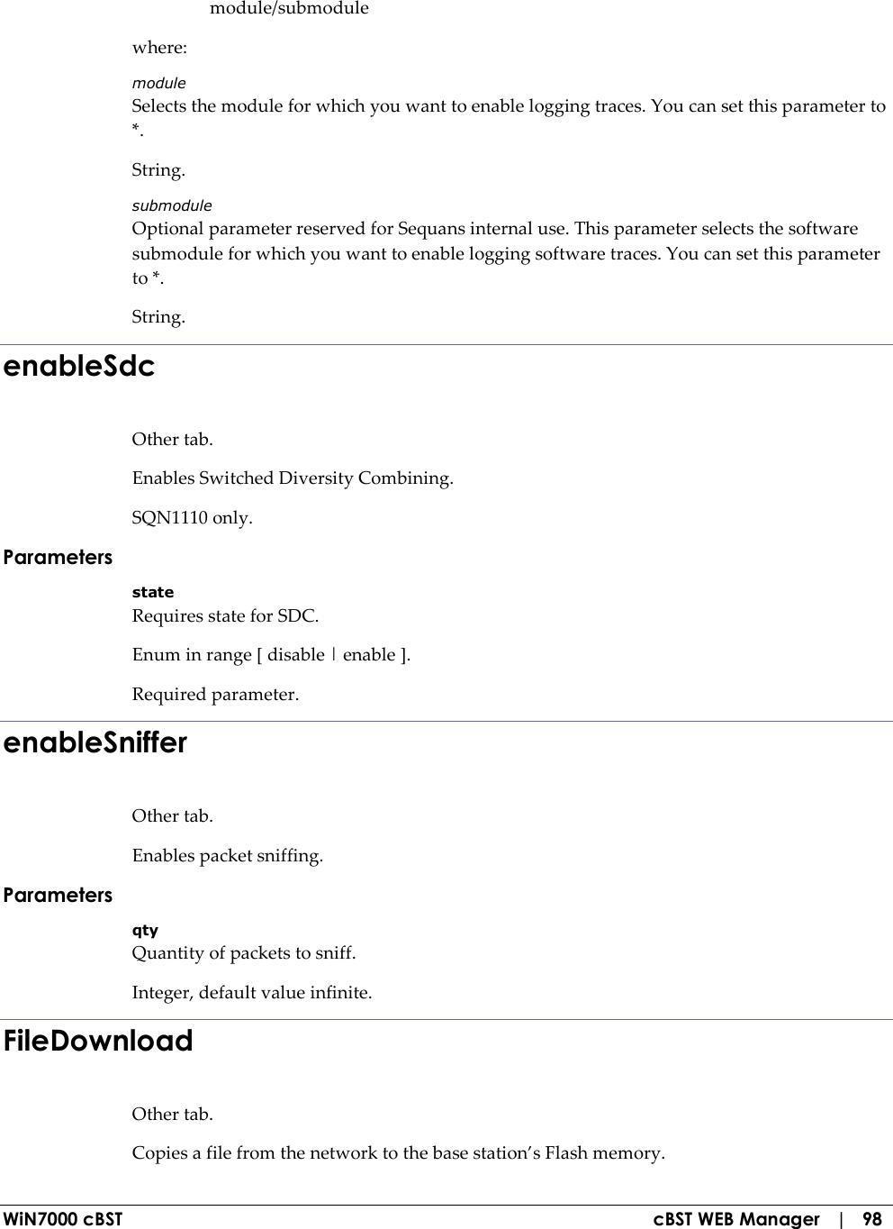  WiN7000 cBST  cBST WEB Manager   |   98   module/submodule where: module Selects the module for which you want to enable logging traces. You can set this parameter to *. String. submodule Optional parameter reserved for Sequans internal use. This parameter selects the software submodule for which you want to enable logging software traces. You can set this parameter to *. String. enableSdc Other tab. Enables Switched Diversity Combining. SQN1110 only. Parameters state Requires state for SDC. Enum in range [ disable | enable ]. Required parameter. enableSniffer Other tab. Enables packet sniffing. Parameters qty Quantity of packets to sniff. Integer, default value infinite. FileDownload Other tab. Copies a file from the network to the base station’s Flash memory. 