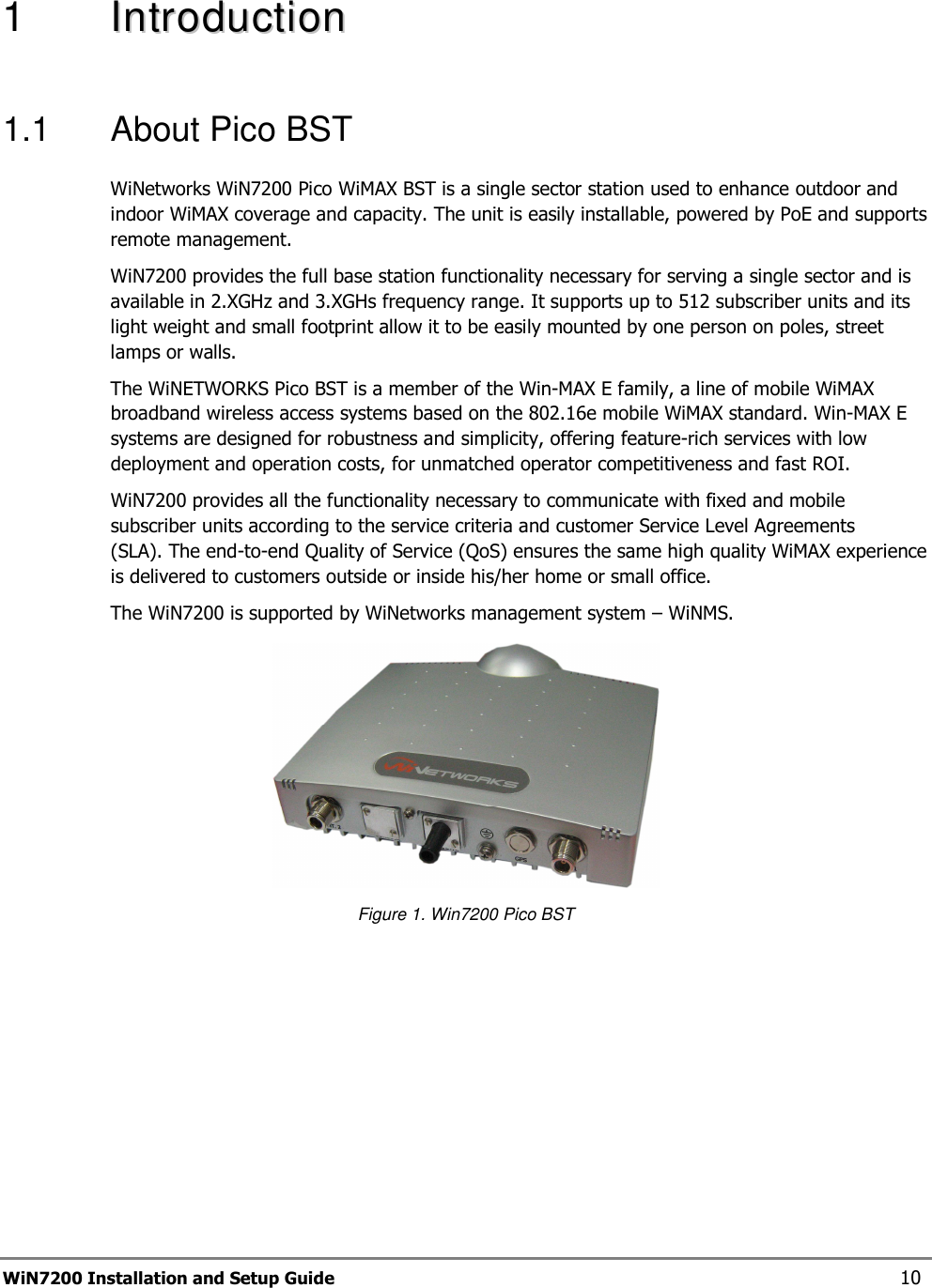  WiN7200 Installation and Setup Guide 10 1   IInnttrroodduuccttiioonn    1.1  About Pico BST WiNetworks WiN7200 Pico WiMAX BST is a single sector station used to enhance outdoor and indoor WiMAX coverage and capacity. The unit is easily installable, powered by PoE and supports remote management. WiN7200 provides the full base station functionality necessary for serving a single sector and is available in 2.XGHz and 3.XGHs frequency range. It supports up to 512 subscriber units and its light weight and small footprint allow it to be easily mounted by one person on poles, street lamps or walls. The WiNETWORKS Pico BST is a member of the Win-MAX E family, a line of mobile WiMAX broadband wireless access systems based on the 802.16e mobile WiMAX standard. Win-MAX E systems are designed for robustness and simplicity, offering feature-rich services with low deployment and operation costs, for unmatched operator competitiveness and fast ROI. WiN7200 provides all the functionality necessary to communicate with fixed and mobile subscriber units according to the service criteria and customer Service Level Agreements (SLA). The end-to-end Quality of Service (QoS) ensures the same high quality WiMAX experience is delivered to customers outside or inside his/her home or small office.  The WiN7200 is supported by WiNetworks management system – WiNMS.  Figure 1. Win7200 Pico BST  