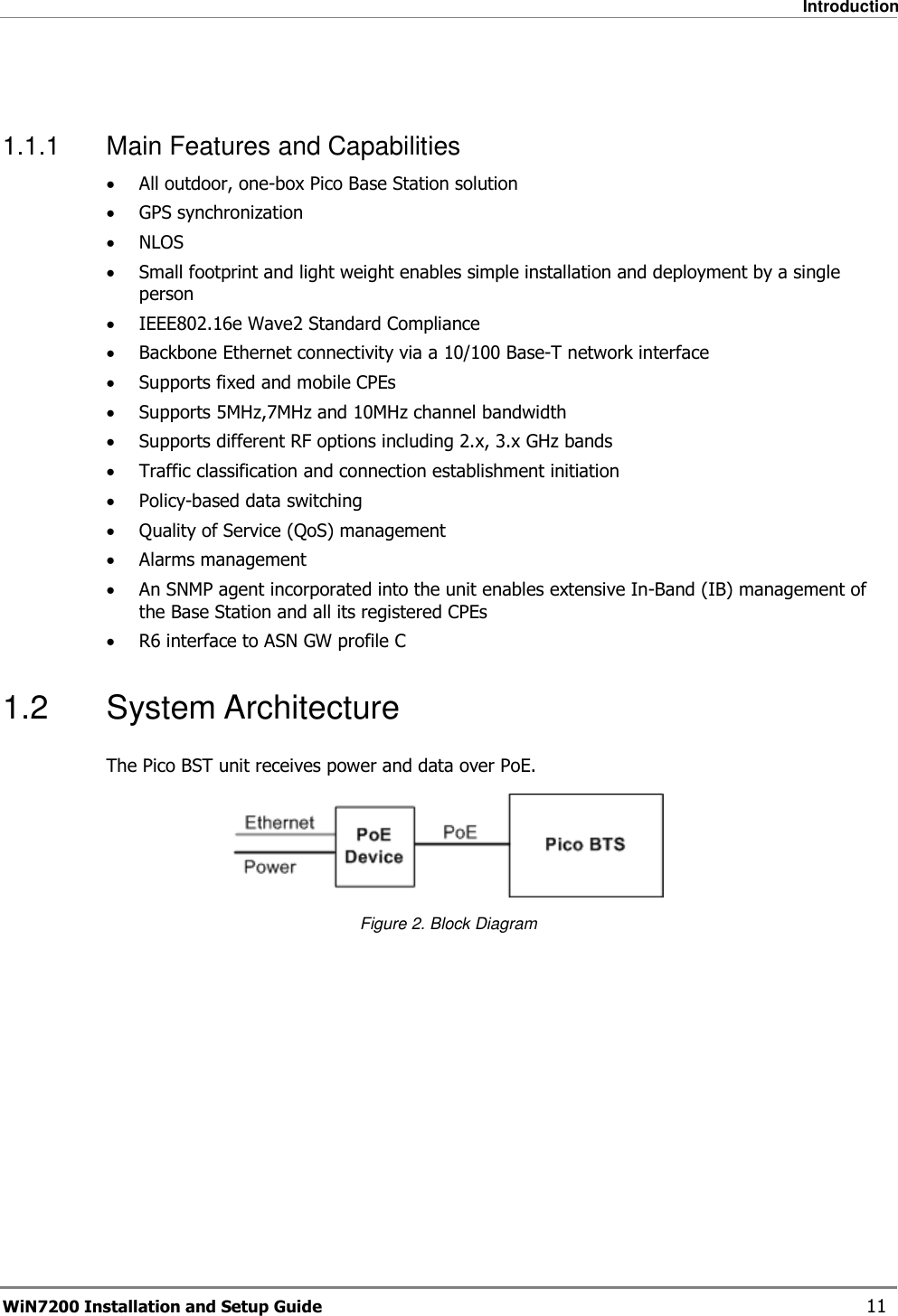   Introduction WiN7200 Installation and Setup Guide   11  1.1.1  Main Features and Capabilities • All outdoor, one-box Pico Base Station solution • GPS synchronization • NLOS • Small footprint and light weight enables simple installation and deployment by a single person • IEEE802.16e Wave2 Standard Compliance • Backbone Ethernet connectivity via a 10/100 Base-T network interface • Supports fixed and mobile CPEs • Supports 5MHz,7MHz and 10MHz channel bandwidth • Supports different RF options including 2.x, 3.x GHz bands • Traffic classification and connection establishment initiation • Policy-based data switching • Quality of Service (QoS) management • Alarms management • An SNMP agent incorporated into the unit enables extensive In-Band (IB) management of the Base Station and all its registered CPEs • R6 interface to ASN GW profile C 1.2  System Architecture The Pico BST unit receives power and data over PoE.   Figure 2. Block Diagram 