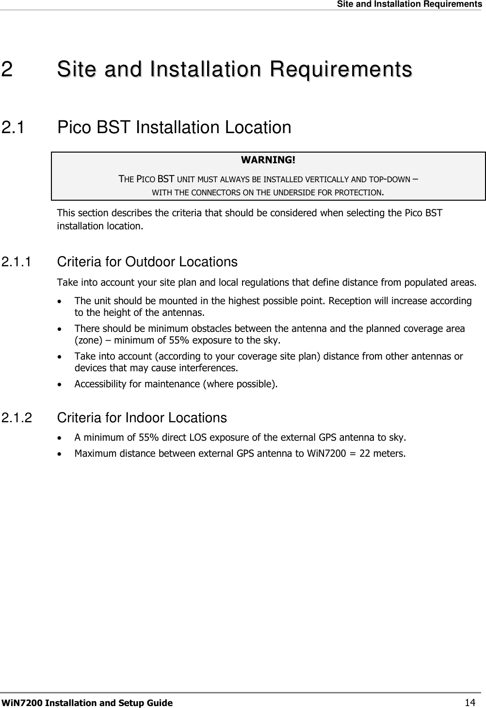   Site and Installation Requirements WiN7200 Installation and Setup Guide   14  2   SSiittee  aanndd  IInnssttaallllaattiioonn  RReeqquuiirreemmeennttss  2.1  Pico BST Installation Location WARNING! THE PICO BST UNIT MUST ALWAYS BE INSTALLED VERTICALLY AND TOP-DOWN –  WITH THE CONNECTORS ON THE UNDERSIDE FOR PROTECTION. This section describes the criteria that should be considered when selecting the Pico BST installation location. 2.1.1  Criteria for Outdoor Locations Take into account your site plan and local regulations that define distance from populated areas. • The unit should be mounted in the highest possible point. Reception will increase according to the height of the antennas. • There should be minimum obstacles between the antenna and the planned coverage area (zone) – minimum of 55% exposure to the sky. • Take into account (according to your coverage site plan) distance from other antennas or devices that may cause interferences. • Accessibility for maintenance (where possible). 2.1.2  Criteria for Indoor Locations • A minimum of 55% direct LOS exposure of the external GPS antenna to sky. • Maximum distance between external GPS antenna to WiN7200 = 22 meters.  