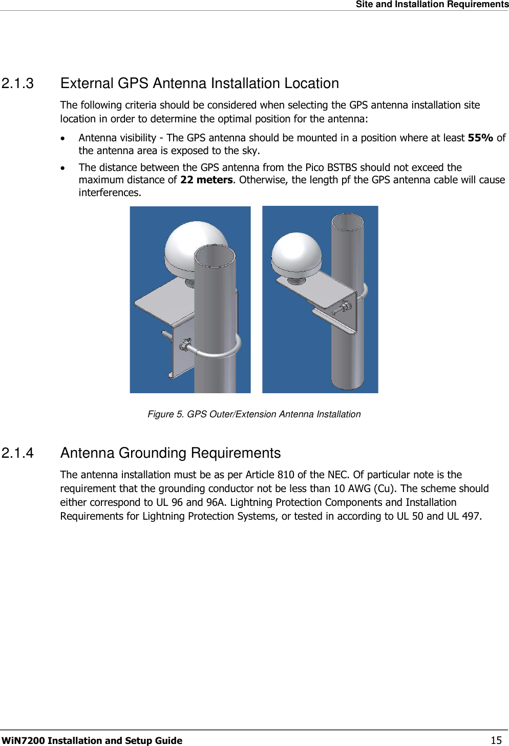   Site and Installation Requirements WiN7200 Installation and Setup Guide   15  2.1.3  External GPS Antenna Installation Location The following criteria should be considered when selecting the GPS antenna installation site location in order to determine the optimal position for the antenna: • Antenna visibility - The GPS antenna should be mounted in a position where at least 55% of the antenna area is exposed to the sky. • The distance between the GPS antenna from the Pico BSTBS should not exceed the maximum distance of 22 meters. Otherwise, the length pf the GPS antenna cable will cause interferences.                     Figure 5. GPS Outer/Extension Antenna Installation 2.1.4  Antenna Grounding Requirements The antenna installation must be as per Article 810 of the NEC. Of particular note is the requirement that the grounding conductor not be less than 10 AWG (Cu). The scheme should either correspond to UL 96 and 96A. Lightning Protection Components and Installation Requirements for Lightning Protection Systems, or tested in according to UL 50 and UL 497. 