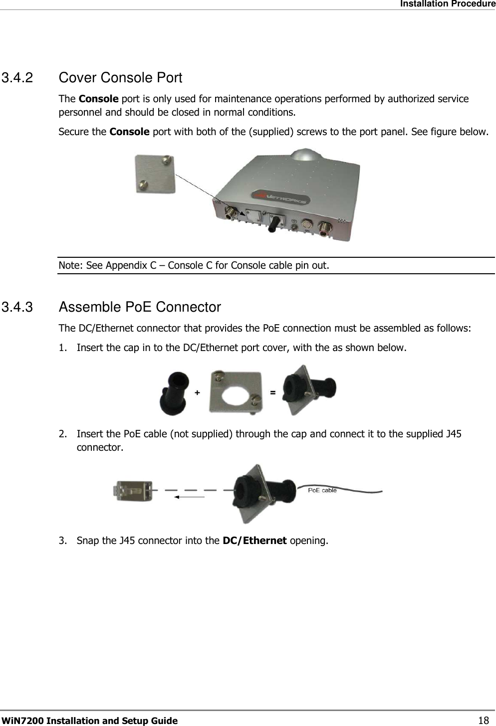   Installation Procedure WiN7200 Installation and Setup Guide   18  3.4.2  Cover Console Port The Console port is only used for maintenance operations performed by authorized service personnel and should be closed in normal conditions.  Secure the Console port with both of the (supplied) screws to the port panel. See figure below.  Note: See Appendix C – Console C for Console cable pin out. 3.4.3  Assemble PoE Connector The DC/Ethernet connector that provides the PoE connection must be assembled as follows: 1.  Insert the cap in to the DC/Ethernet port cover, with the as shown below.  2.  Insert the PoE cable (not supplied) through the cap and connect it to the supplied J45 connector.  3.  Snap the J45 connector into the DC/Ethernet opening.  