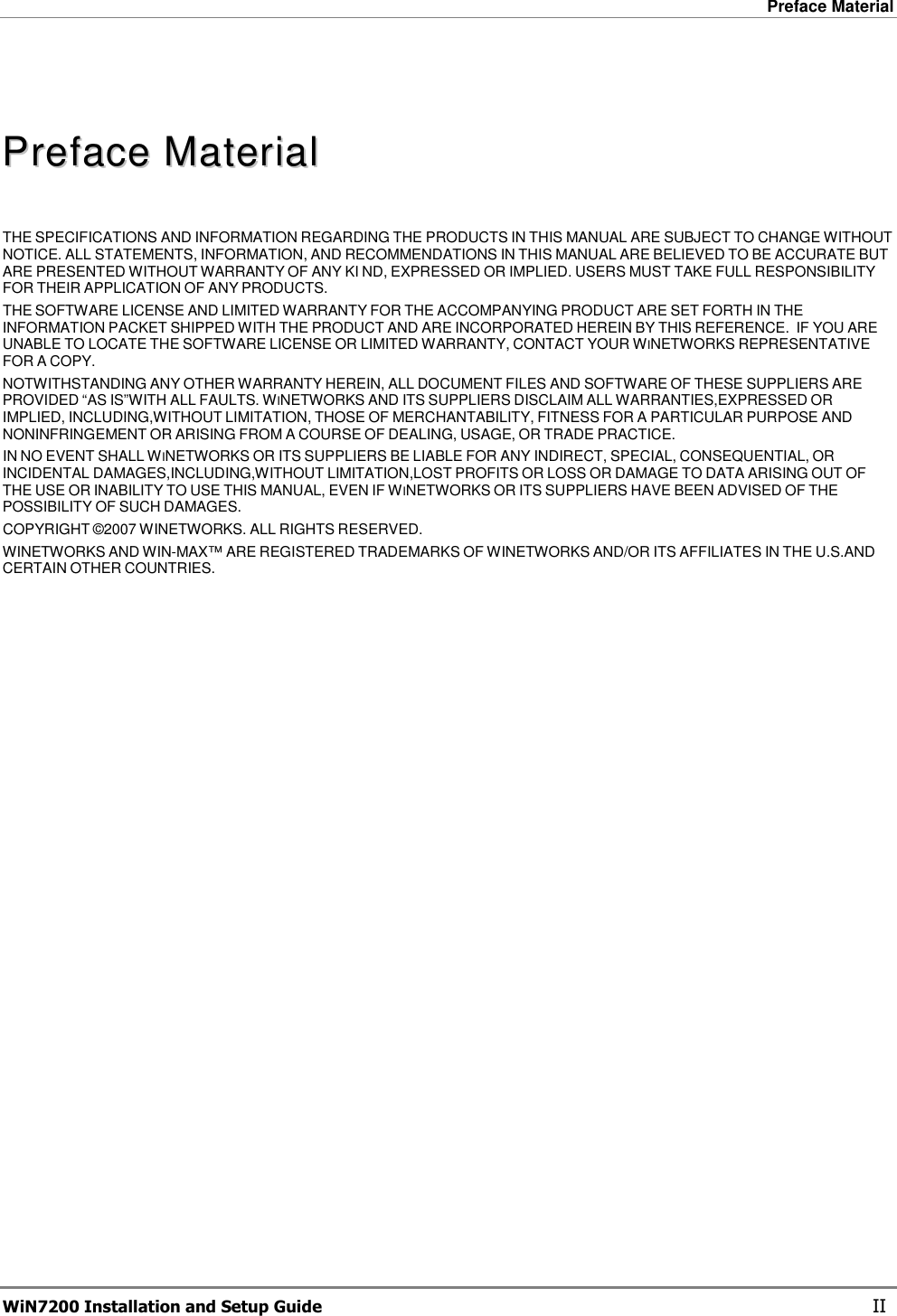 Preface Material  WiN7200 Installation and Setup Guide   II    PPrreeffaaccee  MMaatteerriiaall   THE SPECIFICATIONS AND INFORMATION REGARDING THE PRODUCTS IN THIS MANUAL ARE SUBJECT TO CHANGE WITHOUT NOTICE. ALL STATEMENTS, INFORMATION, AND RECOMMENDATIONS IN THIS MANUAL ARE BELIEVED TO BE ACCURATE BUT ARE PRESENTED WITHOUT WARRANTY OF ANY KI ND, EXPRESSED OR IMPLIED. USERS MUST TAKE FULL RESPONSIBILITY FOR THEIR APPLICATION OF ANY PRODUCTS. THE SOFTWARE LICENSE AND LIMITED WARRANTY FOR THE ACCOMPANYING PRODUCT ARE SET FORTH IN THE INFORMATION PACKET SHIPPED WITH THE PRODUCT AND ARE INCORPORATED HEREIN BY THIS REFERENCE.  IF YOU ARE UNABLE TO LOCATE THE SOFTWARE LICENSE OR LIMITED WARRANTY, CONTACT YOUR WINETWORKS REPRESENTATIVE FOR A COPY. NOTWITHSTANDING ANY OTHER WARRANTY HEREIN, ALL DOCUMENT FILES AND SOFTWARE OF THESE SUPPLIERS ARE PROVIDED “AS IS”WITH ALL FAULTS. WINETWORKS AND ITS SUPPLIERS DISCLAIM ALL WARRANTIES,EXPRESSED OR IMPLIED, INCLUDING,WITHOUT LIMITATION, THOSE OF MERCHANTABILITY, FITNESS FOR A PARTICULAR PURPOSE AND NONINFRINGEMENT OR ARISING FROM A COURSE OF DEALING, USAGE, OR TRADE PRACTICE. IN NO EVENT SHALL WINETWORKS OR ITS SUPPLIERS BE LIABLE FOR ANY INDIRECT, SPECIAL, CONSEQUENTIAL, OR INCIDENTAL DAMAGES,INCLUDING,WITHOUT LIMITATION,LOST PROFITS OR LOSS OR DAMAGE TO DATA ARISING OUT OF THE USE OR INABILITY TO USE THIS MANUAL, EVEN IF WINETWORKS OR ITS SUPPLIERS HAVE BEEN ADVISED OF THE POSSIBILITY OF SUCH DAMAGES. COPYRIGHT ©2007 WINETWORKS. ALL RIGHTS RESERVED. WINETWORKS AND WIN-MAX™ ARE REGISTERED TRADEMARKS OF WINETWORKS AND/OR ITS AFFILIATES IN THE U.S.AND CERTAIN OTHER COUNTRIES. 