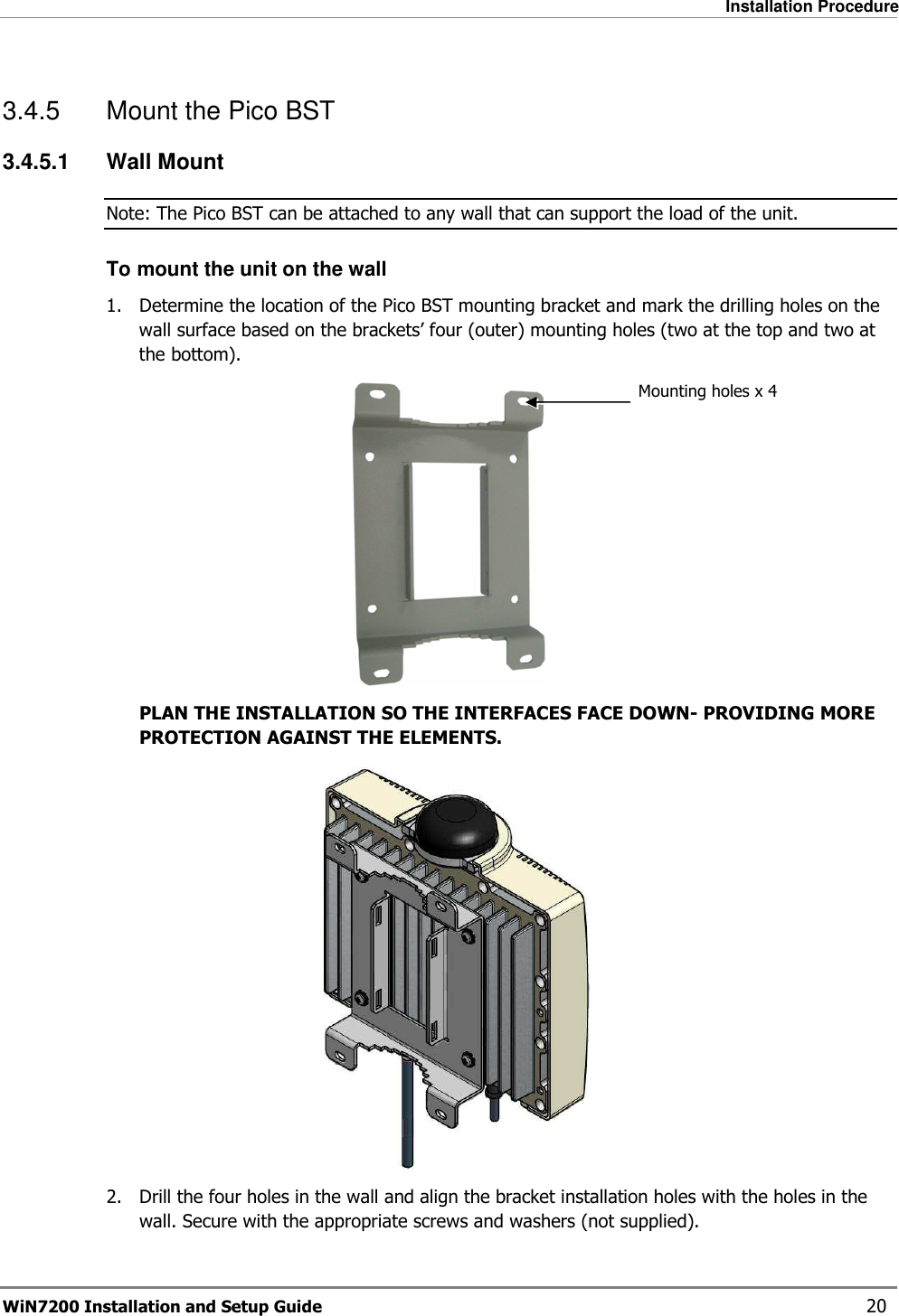   Installation Procedure WiN7200 Installation and Setup Guide   20 3.4.5  Mount the Pico BST 3.4.5.1  Wall Mount Note: The Pico BST can be attached to any wall that can support the load of the unit. To mount the unit on the wall 1.  Determine the location of the Pico BST mounting bracket and mark the drilling holes on the wall surface based on the brackets’ four (outer) mounting holes (two at the top and two at the bottom).  PLAN THE INSTALLATION SO THE INTERFACES FACE DOWN- PROVIDING MORE PROTECTION AGAINST THE ELEMENTS.  2.  Drill the four holes in the wall and align the bracket installation holes with the holes in the wall. Secure with the appropriate screws and washers (not supplied). Mounting holes x 4 