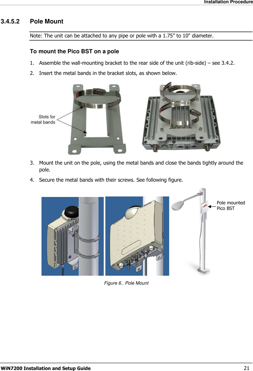   Installation Procedure WiN7200 Installation and Setup Guide   21 3.4.5.2  Pole Mount Note: The unit can be attached to any pipe or pole with a 1.75” to 10&quot; diameter. To mount the Pico BST on a pole 1.  Assemble the wall-mounting bracket to the rear side of the unit (rib-side) – see  3.4.2. 2.  Insert the metal bands in the bracket slots, as shown below.  3.  Mount the unit on the pole, using the metal bands and close the bands tightly around the pole. 4.  Secure the metal bands with their screws. See following figure.      Figure 6.. Pole Mount  Pole mounted Pico BST 