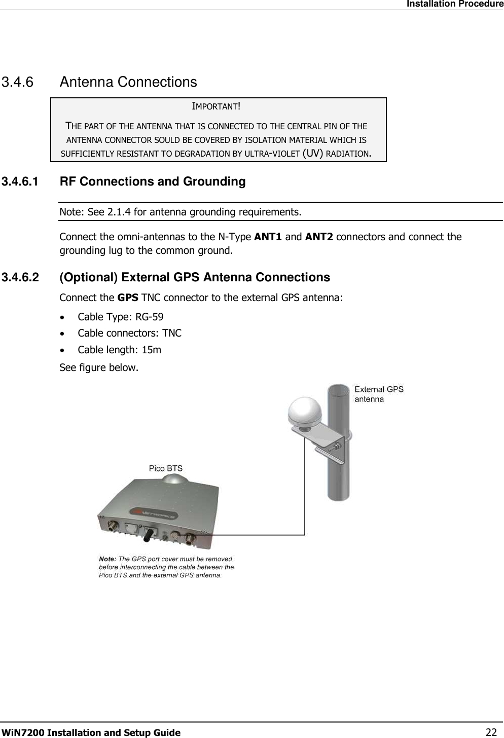   Installation Procedure WiN7200 Installation and Setup Guide   22  3.4.6  Antenna Connections IMPORTANT! THE PART OF THE ANTENNA THAT IS CONNECTED TO THE CENTRAL PIN OF THE ANTENNA CONNECTOR SOULD BE COVERED BY ISOLATION MATERIAL WHICH IS SUFFICIENTLY RESISTANT TO DEGRADATION BY ULTRA-VIOLET (UV) RADIATION. 3.4.6.1  RF Connections and Grounding Note: See  2.1.4 for antenna grounding requirements. Connect the omni-antennas to the N-Type ANT1 and ANT2 connectors and connect the grounding lug to the common ground. 3.4.6.2  (Optional) External GPS Antenna Connections Connect the GPS TNC connector to the external GPS antenna: • Cable Type: RG-59 • Cable connectors: TNC • Cable length: 15m See figure below.    