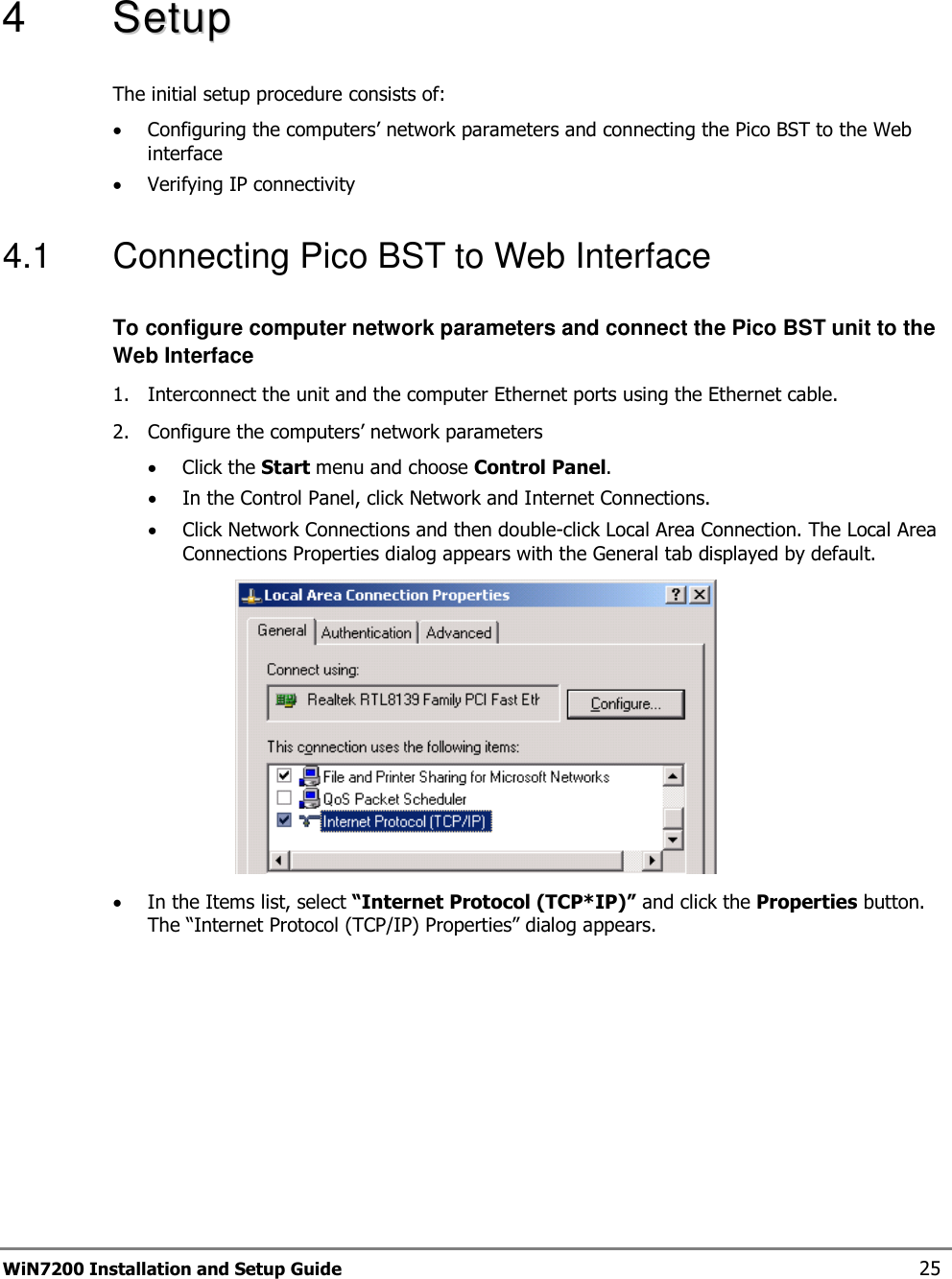  WiN7200 Installation and Setup Guide 25  4   SSeettuupp  The initial setup procedure consists of: • Configuring the computers’ network parameters and connecting the Pico BST to the Web interface • Verifying IP connectivity 4.1  Connecting Pico BST to Web Interface To configure computer network parameters and connect the Pico BST unit to the Web Interface 1.  Interconnect the unit and the computer Ethernet ports using the Ethernet cable. 2.  Configure the computers’ network parameters • Click the Start menu and choose Control Panel. • In the Control Panel, click Network and Internet Connections. • Click Network Connections and then double-click Local Area Connection. The Local Area Connections Properties dialog appears with the General tab displayed by default.  • In the Items list, select “Internet Protocol (TCP*IP)” and click the Properties button. The “Internet Protocol (TCP/IP) Properties” dialog appears. 