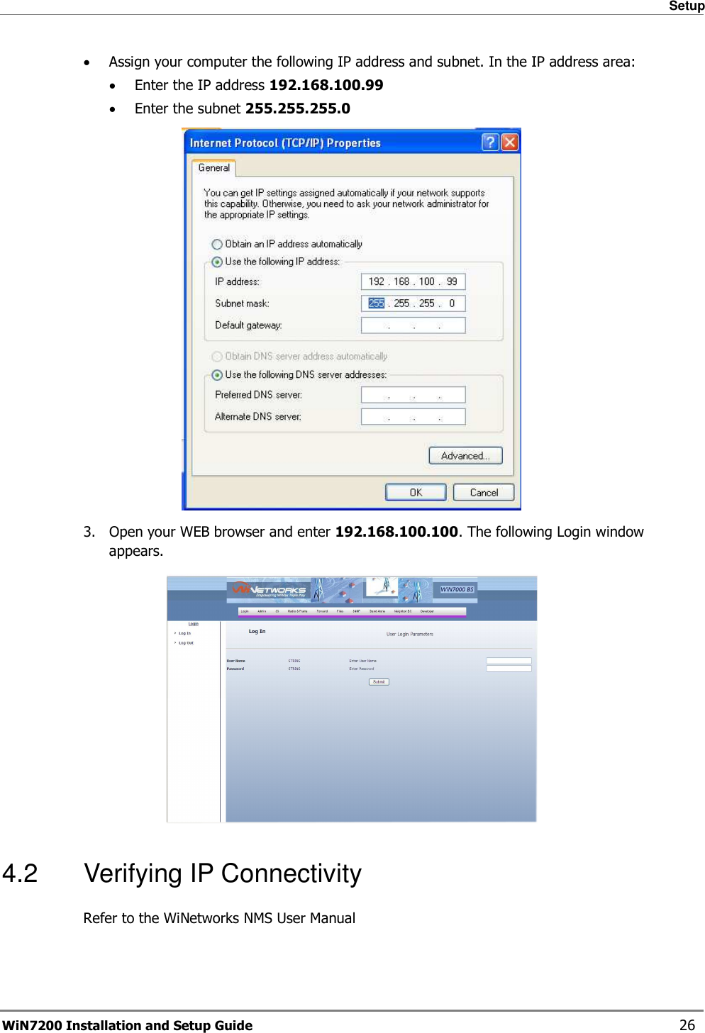   Setup WiN7200 Installation and Setup Guide   26 • Assign your computer the following IP address and subnet. In the IP address area: • Enter the IP address 192.168.100.99  • Enter the subnet 255.255.255.0  3.  Open your WEB browser and enter 192.168.100.100. The following Login window appears.  4.2  Verifying IP Connectivity Refer to the WiNetworks NMS User Manual  