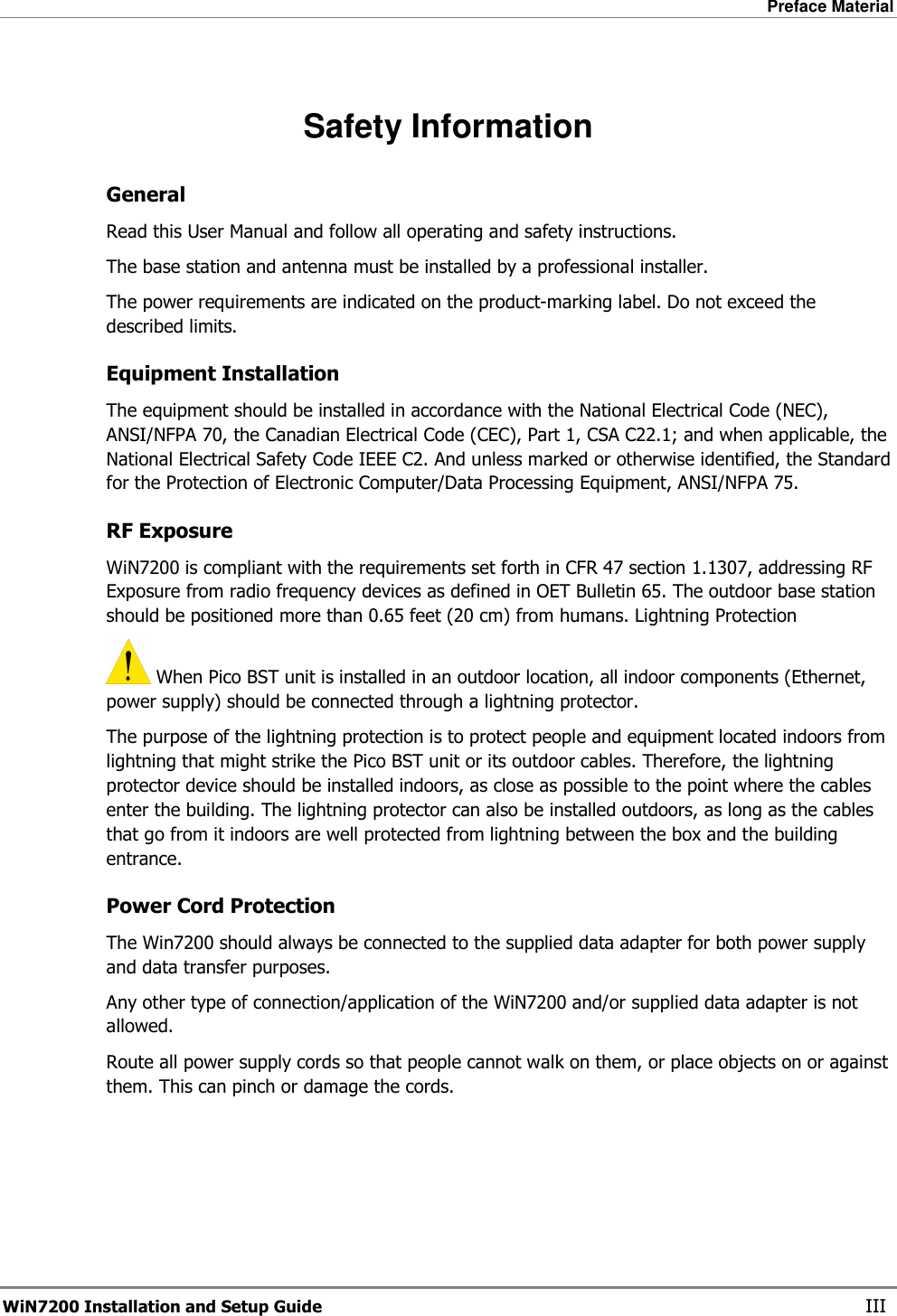 Preface Material  WiN7200 Installation and Setup Guide   III  Safety Information General Read this User Manual and follow all operating and safety instructions. The base station and antenna must be installed by a professional installer. The power requirements are indicated on the product-marking label. Do not exceed the described limits.  Equipment Installation The equipment should be installed in accordance with the National Electrical Code (NEC), ANSI/NFPA 70, the Canadian Electrical Code (CEC), Part 1, CSA C22.1; and when applicable, the National Electrical Safety Code IEEE C2. And unless marked or otherwise identified, the Standard for the Protection of Electronic Computer/Data Processing Equipment, ANSI/NFPA 75. RF Exposure  WiN7200 is compliant with the requirements set forth in CFR 47 section 1.1307, addressing RF Exposure from radio frequency devices as defined in OET Bulletin 65. The outdoor base station should be positioned more than 0.65 feet (20 cm) from humans. Lightning Protection  When Pico BST unit is installed in an outdoor location, all indoor components (Ethernet, power supply) should be connected through a lightning protector. The purpose of the lightning protection is to protect people and equipment located indoors from lightning that might strike the Pico BST unit or its outdoor cables. Therefore, the lightning protector device should be installed indoors, as close as possible to the point where the cables enter the building. The lightning protector can also be installed outdoors, as long as the cables that go from it indoors are well protected from lightning between the box and the building entrance. Power Cord Protection The Win7200 should always be connected to the supplied data adapter for both power supply and data transfer purposes. Any other type of connection/application of the WiN7200 and/or supplied data adapter is not allowed. Route all power supply cords so that people cannot walk on them, or place objects on or against them. This can pinch or damage the cords. 