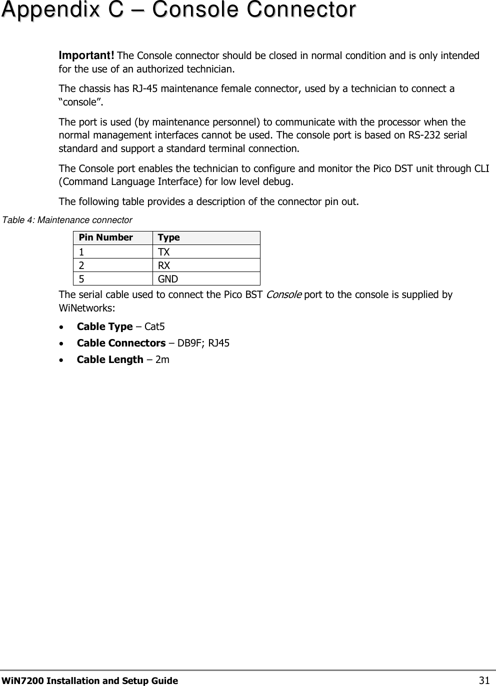  WiN7200 Installation and Setup Guide 31 AAppppeennddiixx  CC  ––  CCoonnssoollee  CCoonnnneeccttoorr  Important! The Console connector should be closed in normal condition and is only intended for the use of an authorized technician. The chassis has RJ-45 maintenance female connector, used by a technician to connect a “console”. The port is used (by maintenance personnel) to communicate with the processor when the normal management interfaces cannot be used. The console port is based on RS-232 serial standard and support a standard terminal connection. The Console port enables the technician to configure and monitor the Pico DST unit through CLI (Command Language Interface) for low level debug. The following table provides a description of the connector pin out. Table 4: Maintenance connector Pin Number  Type 1  TX 2  RX 5  GND The serial cable used to connect the Pico BST Console port to the console is supplied by WiNetworks: • Cable Type – Cat5 • Cable Connectors – DB9F; RJ45 • Cable Length – 2m 