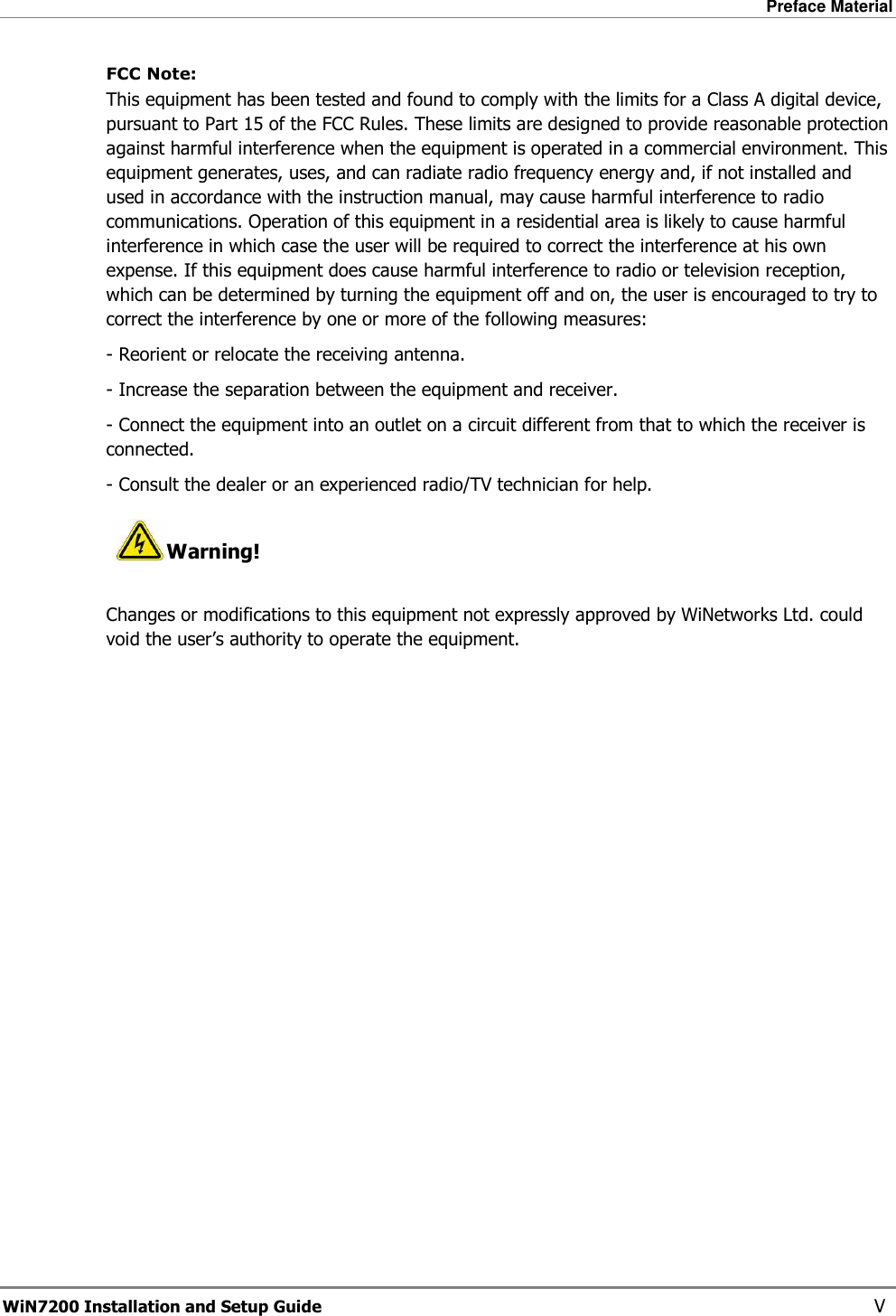 Preface Material  WiN7200 Installation and Setup Guide   V FCC Note:    This equipment has been tested and found to comply with the limits for a Class A digital device, pursuant to Part 15 of the FCC Rules. These limits are designed to provide reasonable protection against harmful interference when the equipment is operated in a commercial environment. This equipment generates, uses, and can radiate radio frequency energy and, if not installed and used in accordance with the instruction manual, may cause harmful interference to radio communications. Operation of this equipment in a residential area is likely to cause harmful interference in which case the user will be required to correct the interference at his own expense. If this equipment does cause harmful interference to radio or television reception, which can be determined by turning the equipment off and on, the user is encouraged to try to correct the interference by one or more of the following measures:  - Reorient or relocate the receiving antenna. - Increase the separation between the equipment and receiver. - Connect the equipment into an outlet on a circuit different from that to which the receiver is connected. - Consult the dealer or an experienced radio/TV technician for help.  Warning!  Changes or modifications to this equipment not expressly approved by WiNetworks Ltd. could void the user’s authority to operate the equipment.  