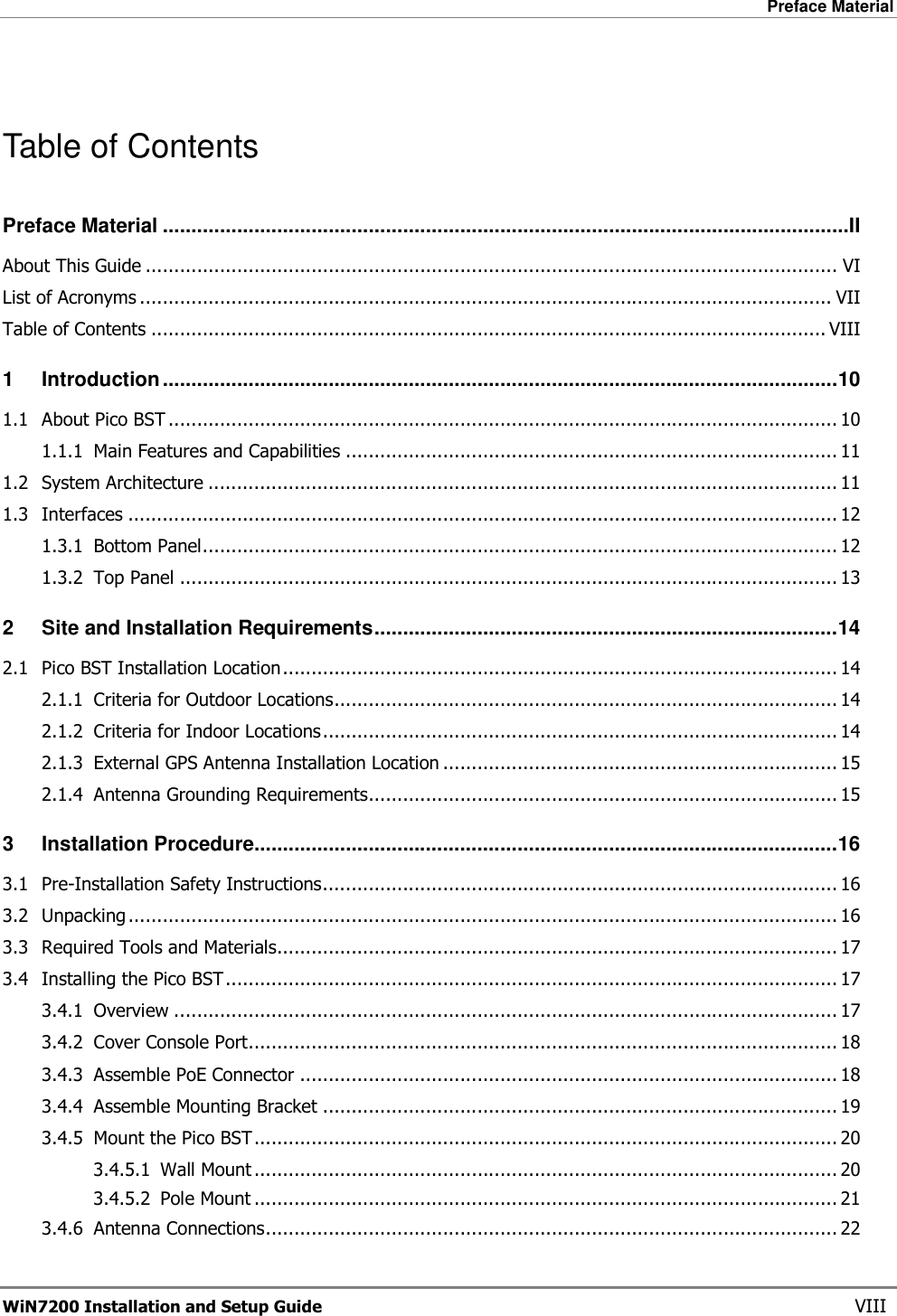 Preface Material  WiN7200 Installation and Setup Guide   VIII  Table of Contents Preface Material ........................................................................................................................II About This Guide ......................................................................................................................... VI List of Acronyms ......................................................................................................................... VII Table of Contents ...................................................................................................................... VIII 1 Introduction......................................................................................................................10 1.1 About Pico BST ..................................................................................................................... 10 1.1.1 Main Features and Capabilities ...................................................................................... 11 1.2 System Architecture .............................................................................................................. 11 1.3 Interfaces ............................................................................................................................ 12 1.3.1 Bottom Panel............................................................................................................... 12 1.3.2 Top Panel ................................................................................................................... 13 2 Site and Installation Requirements.................................................................................14 2.1 Pico BST Installation Location................................................................................................. 14 2.1.1 Criteria for Outdoor Locations........................................................................................ 14 2.1.2 Criteria for Indoor Locations.......................................................................................... 14 2.1.3 External GPS Antenna Installation Location ..................................................................... 15 2.1.4 Antenna Grounding Requirements.................................................................................. 15 3 Installation Procedure......................................................................................................16 3.1 Pre-Installation Safety Instructions.......................................................................................... 16 3.2 Unpacking ............................................................................................................................ 16 3.3 Required Tools and Materials.................................................................................................. 17 3.4 Installing the Pico BST........................................................................................................... 17 3.4.1 Overview .................................................................................................................... 17 3.4.2 Cover Console Port....................................................................................................... 18 3.4.3 Assemble PoE Connector .............................................................................................. 18 3.4.4 Assemble Mounting Bracket .......................................................................................... 19 3.4.5 Mount the Pico BST...................................................................................................... 20 3.4.5.1 Wall Mount ...................................................................................................... 20 3.4.5.2 Pole Mount ...................................................................................................... 21 3.4.6 Antenna Connections.................................................................................................... 22 