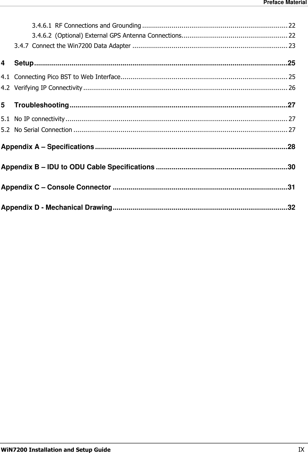 Preface Material  WiN7200 Installation and Setup Guide   IX 3.4.6.1 RF Connections and Grounding .......................................................................... 22 3.4.6.2 (Optional) External GPS Antenna Connections...................................................... 22 3.4.7 Connect the Win7200 Data Adapter ............................................................................... 23 4 Setup.................................................................................................................................25 4.1 Connecting Pico BST to Web Interface..................................................................................... 25 4.2 Verifying IP Connectivity ........................................................................................................ 26 5 Troubleshooting...............................................................................................................27 5.1 No IP connectivity................................................................................................................. 27 5.2 No Serial Connection ............................................................................................................. 27 Appendix A – Specifications..................................................................................................28 Appendix B – IDU to ODU Cable Specifications ...................................................................30 Appendix C – Console Connector .........................................................................................31 Appendix D - Mechanical Drawing.........................................................................................32 