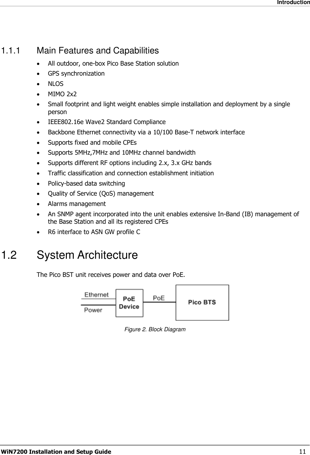   Introduction WiN7200 Installation and Setup Guide   11  1.1.1  Main Features and Capabilities • All outdoor, one-box Pico Base Station solution • GPS synchronization • NLOS • MIMO 2x2 • Small footprint and light weight enables simple installation and deployment by a single person • IEEE802.16e Wave2 Standard Compliance • Backbone Ethernet connectivity via a 10/100 Base-T network interface • Supports fixed and mobile CPEs • Supports 5MHz,7MHz and 10MHz channel bandwidth • Supports different RF options including 2.x, 3.x GHz bands • Traffic classification and connection establishment initiation • Policy-based data switching • Quality of Service (QoS) management • Alarms management • An SNMP agent incorporated into the unit enables extensive In-Band (IB) management of the Base Station and all its registered CPEs • R6 interface to ASN GW profile C 1.2  System Architecture The Pico BST unit receives power and data over PoE.   Figure 2. Block Diagram 