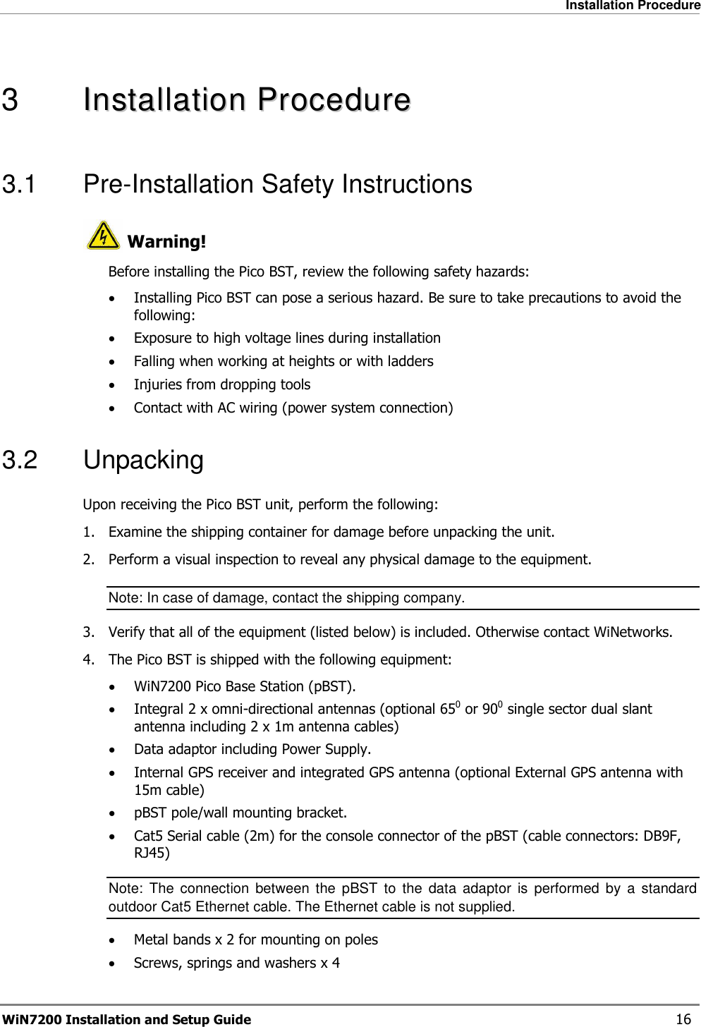   Installation Procedure WiN7200 Installation and Setup Guide   16  3   IInnssttaallllaattiioonn  PPrroocceedduurree  3.1  Pre-Installation Safety Instructions  Warning! Before installing the Pico BST, review the following safety hazards: • Installing Pico BST can pose a serious hazard. Be sure to take precautions to avoid the following: • Exposure to high voltage lines during installation • Falling when working at heights or with ladders • Injuries from dropping tools • Contact with AC wiring (power system connection) 3.2  Unpacking Upon receiving the Pico BST unit, perform the following: 1.  Examine the shipping container for damage before unpacking the unit. 2.  Perform a visual inspection to reveal any physical damage to the equipment. Note: In case of damage, contact the shipping company. 3.  Verify that all of the equipment (listed below) is included. Otherwise contact WiNetworks. 4.  The Pico BST is shipped with the following equipment: • WiN7200 Pico Base Station (pBST). • Integral 2 x omni-directional antennas (optional 650 or 900 single sector dual slant antenna including 2 x 1m antenna cables) • Data adaptor including Power Supply. • Internal GPS receiver and integrated GPS antenna (optional External GPS antenna with 15m cable) • pBST pole/wall mounting bracket. • Cat5 Serial cable (2m) for the console connector of the pBST (cable connectors: DB9F, RJ45) Note:  The  connection  between  the  pBST  to  the  data  adaptor  is  performed  by  a  standard outdoor Cat5 Ethernet cable. The Ethernet cable is not supplied. • Metal bands x 2 for mounting on poles • Screws, springs and washers x 4 