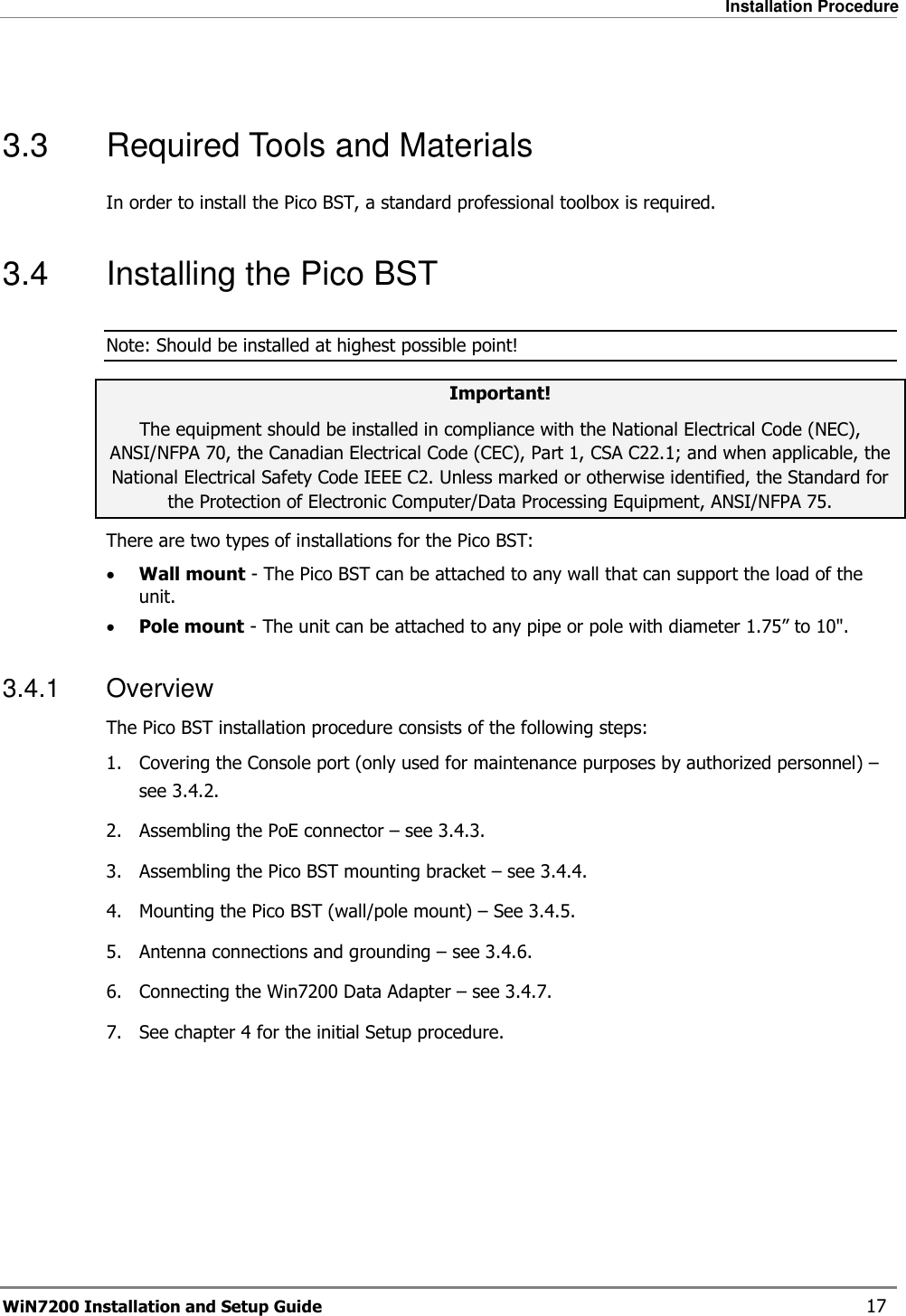   Installation Procedure WiN7200 Installation and Setup Guide   17  3.3  Required Tools and Materials In order to install the Pico BST, a standard professional toolbox is required. 3.4  Installing the Pico BST Note: Should be installed at highest possible point! Important! The equipment should be installed in compliance with the National Electrical Code (NEC), ANSI/NFPA 70, the Canadian Electrical Code (CEC), Part 1, CSA C22.1; and when applicable, the National Electrical Safety Code IEEE C2. Unless marked or otherwise identified, the Standard for the Protection of Electronic Computer/Data Processing Equipment, ANSI/NFPA 75. There are two types of installations for the Pico BST: • Wall mount - The Pico BST can be attached to any wall that can support the load of the unit. • Pole mount - The unit can be attached to any pipe or pole with diameter 1.75” to 10&quot;. 3.4.1  Overview The Pico BST installation procedure consists of the following steps: 1.  Covering the Console port (only used for maintenance purposes by authorized personnel) – see  3.4.2. 2.  Assembling the PoE connector – see  3.4.3. 3.  Assembling the Pico BST mounting bracket – see  3.4.4. 4.  Mounting the Pico BST (wall/pole mount) – See  3.4.5. 5.  Antenna connections and grounding – see  3.4.6. 6.  Connecting the Win7200 Data Adapter – see  3.4.7. 7.  See chapter  4 for the initial Setup procedure.