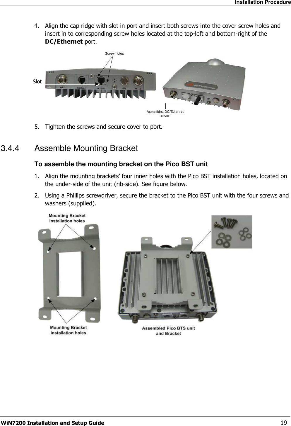   Installation Procedure WiN7200 Installation and Setup Guide   19 4.  Align the cap ridge with slot in port and insert both screws into the cover screw holes and insert in to corresponding screw holes located at the top-left and bottom-right of the DC/Ethernet port.  5.  Tighten the screws and secure cover to port. 3.4.4  Assemble Mounting Bracket To assemble the mounting bracket on the Pico BST unit 1.  Align the mounting brackets’ four inner holes with the Pico BST installation holes, located on the under-side of the unit (rib-side). See figure below. 2.  Using a Phillips screwdriver, secure the bracket to the Pico BST unit with the four screws and washers (supplied).  Slot 