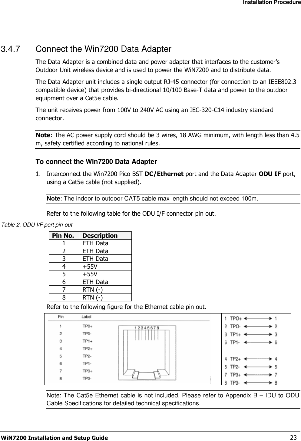   Installation Procedure WiN7200 Installation and Setup Guide   23  3.4.7  Connect the Win7200 Data Adapter The Data Adapter is a combined data and power adapter that interfaces to the customer’s Outdoor Unit wireless device and is used to power the WiN7200 and to distribute data. The Data Adapter unit includes a single output RJ-45 connector (for connection to an IEEE802.3 compatible device) that provides bi-directional 10/100 Base-T data and power to the outdoor equipment over a Cat5e cable.  The unit receives power from 100V to 240V AC using an IEC-320-C14 industry standard connector.  Note: The AC power supply cord should be 3 wires, 18 AWG minimum, with length less than 4.5 m, safety certified according to national rules. To connect the Win7200 Data Adapter 1.  Interconnect the Win7200 Pico BST DC/Ethernet port and the Data Adapter ODU IF port, using a Cat5e cable (not supplied). Note: The indoor to outdoor CAT5 cable max length should not exceed 100m. Refer to the following table for the ODU I/F connector pin out. Table 2. ODU I/F port pin-out Pin No.  Description 1  ETH Data 2  ETH Data 3  ETH Data 4  +55V 5  +55V 6  ETH Data 7  RTN (-) 8  RTN (-) Refer to the following figure for the Ethernet cable pin out.   Note: The Cat5e Ethernet cable is not included. Please refer to Appendix B – IDU to ODU Cable Specifications for detailed technical specifications. 