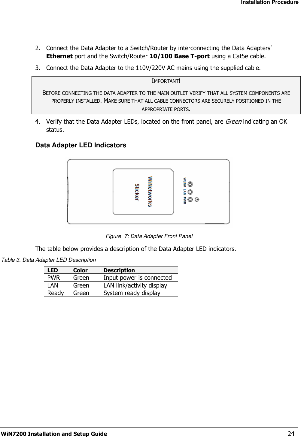   Installation Procedure WiN7200 Installation and Setup Guide   24   2.  Connect the Data Adapter to a Switch/Router by interconnecting the Data Adapters’ Ethernet port and the Switch/Router 10/100 Base T-port using a Cat5e cable. 3.  Connect the Data Adapter to the 110V/220V AC mains using the supplied cable. IMPORTANT! BEFORE CONNECTING THE DATA ADAPTER TO THE MAIN OUTLET VERIFY THAT ALL SYSTEM COMPONENTS ARE PROPERLY INSTALLED. MAKE SURE THAT ALL CABLE CONNECTORS ARE SECURELY POSITIONED IN THE APPROPRIATE PORTS. 4.  Verify that the Data Adapter LEDs, located on the front panel, are Green indicating an OK status.  Data Adapter LED Indicators  Figure  7: Data Adapter Front Panel The table below provides a description of the Data Adapter LED indicators. Table 3. Data Adapter LED Description LED  Color  Description PWR  Green  Input power is connected LAN  Green  LAN link/activity display Ready  Green  System ready display     