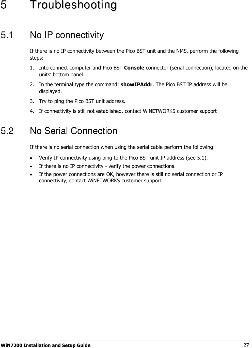  WiN7200 Installation and Setup Guide 27 5   TTrroouubblleesshhoooottiinngg  5.1  No IP connectivity If there is no IP connectivity between the Pico BST unit and the NMS, perform the following steps: 1.  Interconnect computer and Pico BST Console connector (serial connection), located on the units’ bottom panel.  2.  In the terminal type the command: showIPAddr. The Pico BST IP address will be displayed. 3.  Try to ping the Pico BST unit address. 4.  If connectivity is still not established, contact WiNETWORKS customer support 5.2  No Serial Connection If there is no serial connection when using the serial cable perform the following: • Verify IP connectivity using ping to the Pico BST unit IP address (see  5.1). • If there is no IP connectivity - verify the power connections. • If the power connections are OK, however there is still no serial connection or IP connectivity, contact WiNETWORKS customer support.