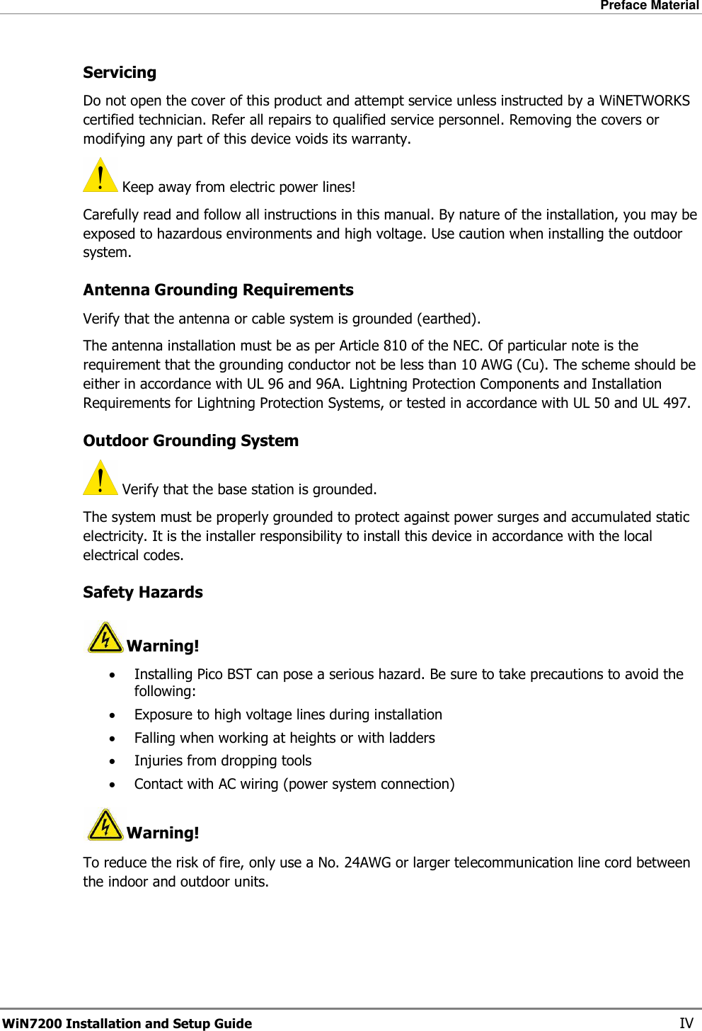 Preface Material  WiN7200 Installation and Setup Guide   IV Servicing Do not open the cover of this product and attempt service unless instructed by a WiNETWORKS certified technician. Refer all repairs to qualified service personnel. Removing the covers or modifying any part of this device voids its warranty.  Keep away from electric power lines! Carefully read and follow all instructions in this manual. By nature of the installation, you may be exposed to hazardous environments and high voltage. Use caution when installing the outdoor system. Antenna Grounding Requirements Verify that the antenna or cable system is grounded (earthed). The antenna installation must be as per Article 810 of the NEC. Of particular note is the requirement that the grounding conductor not be less than 10 AWG (Cu). The scheme should be either in accordance with UL 96 and 96A. Lightning Protection Components and Installation Requirements for Lightning Protection Systems, or tested in accordance with UL 50 and UL 497.  Outdoor Grounding System  Verify that the base station is grounded. The system must be properly grounded to protect against power surges and accumulated static electricity. It is the installer responsibility to install this device in accordance with the local electrical codes. Safety Hazards  Warning! • Installing Pico BST can pose a serious hazard. Be sure to take precautions to avoid the following: • Exposure to high voltage lines during installation • Falling when working at heights or with ladders • Injuries from dropping tools • Contact with AC wiring (power system connection) Warning! To reduce the risk of fire, only use a No. 24AWG or larger telecommunication line cord between the indoor and outdoor units.    