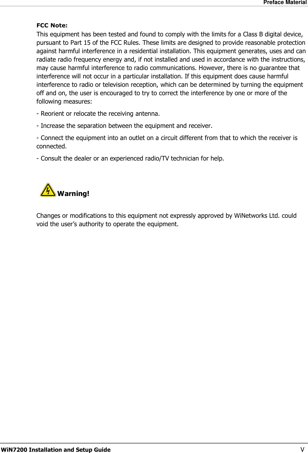 Preface Material  WiN7200 Installation and Setup Guide   V FCC Note:    This equipment has been tested and found to comply with the limits for a Class B digital device, pursuant to Part 15 of the FCC Rules. These limits are designed to provide reasonable protection against harmful interference in a residential installation. This equipment generates, uses and can radiate radio frequency energy and, if not installed and used in accordance with the instructions, may cause harmful interference to radio communications. However, there is no guarantee that interference will not occur in a particular installation. If this equipment does cause harmful interference to radio or television reception, which can be determined by turning the equipment off and on, the user is encouraged to try to correct the interference by one or more of the following measures: - Reorient or relocate the receiving antenna. - Increase the separation between the equipment and receiver. - Connect the equipment into an outlet on a circuit different from that to which the receiver is   connected. - Consult the dealer or an experienced radio/TV technician for help.   Warning!  Changes or modifications to this equipment not expressly approved by WiNetworks Ltd. could void the user’s authority to operate the equipment.  