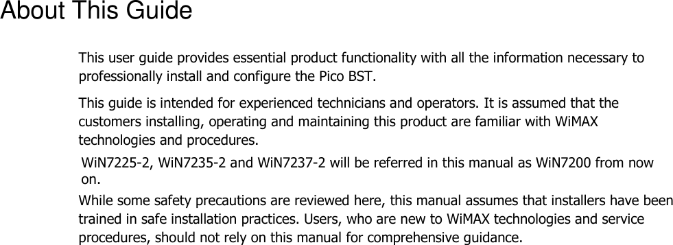 About This Guide This user guide provides essential product functionality with all the information necessary to professionally install and configure the Pico BST. This guide is intended for experienced technicians and operators. It is assumed that the customers installing, operating and maintaining this product are familiar with WiMAX technologies and procedures. WiN7225-2, WiN7235-2 and WiN7237-2 will be referred in this manual as WiN7200 from now on. While some safety precautions are reviewed here, this manual assumes that installers have been trained in safe installation practices. Users, who are new to WiMAX technologies and service procedures, should not rely on this manual for comprehensive guidance. 