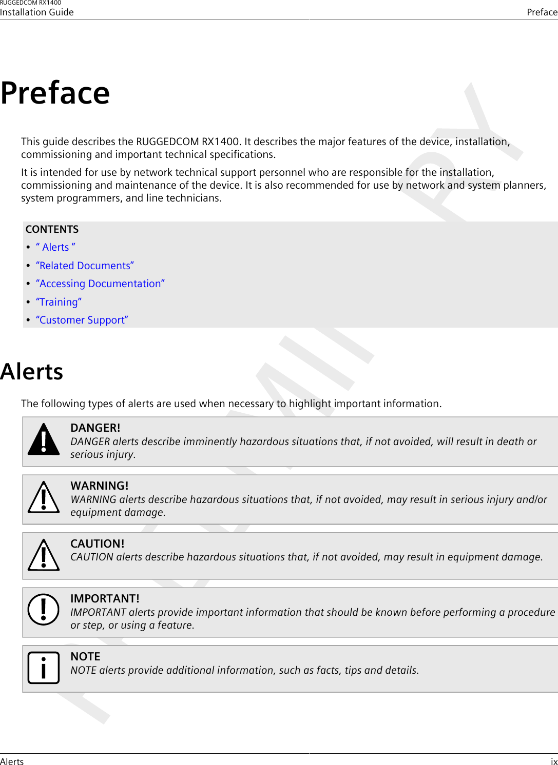 RUGGEDCOM RX1400Installation GuidePrefaceAlerts ixPrefaceThis guide describes the RUGGEDCOM RX1400. It describes the major features of the device, installation,commissioning and important technical specifications.It is intended for use by network technical support personnel who are responsible for the installation,commissioning and maintenance of the device. It is also recommended for use by network and system planners,system programmers, and line technicians.CONTENTS•“ Alerts ”•“Related Documents”•“Accessing Documentation”•“Training”•“Customer Support”AlertsThe following types of alerts are used when necessary to highlight important information.DANGER!DANGER alerts describe imminently hazardous situations that, if not avoided, will result in death orserious injury.WARNING!WARNING alerts describe hazardous situations that, if not avoided, may result in serious injury and/orequipment damage.CAUTION!CAUTION alerts describe hazardous situations that, if not avoided, may result in equipment damage.IMPORTANT!IMPORTANT alerts provide important information that should be known before performing a procedureor step, or using a feature.NOTENOTE alerts provide additional information, such as facts, tips and details.