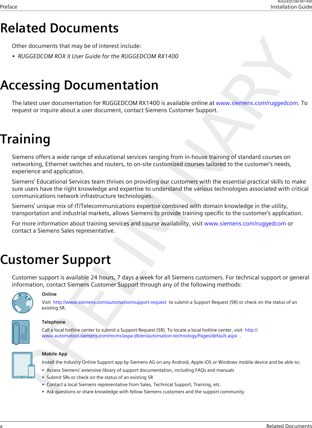 PrefaceRUGGEDCOM RX1400Installation Guidex Related DocumentsRelated DocumentsOther documents that may be of interest include:•RUGGEDCOM ROX II User Guide for the RUGGEDCOM RX1400Accessing DocumentationThe latest user documentation for RUGGEDCOM RX1400 is available online at www.siemens.com/ruggedcom. Torequest or inquire about a user document, contact Siemens Customer Support.TrainingSiemens offers a wide range of educational services ranging from in-house training of standard courses onnetworking, Ethernet switches and routers, to on-site customized courses tailored to the customer&apos;s needs,experience and application.Siemens&apos; Educational Services team thrives on providing our customers with the essential practical skills to makesure users have the right knowledge and expertise to understand the various technologies associated with criticalcommunications network infrastructure technologies.Siemens&apos; unique mix of IT/Telecommunications expertise combined with domain knowledge in the utility,transportation and industrial markets, allows Siemens to provide training specific to the customer&apos;s application.For more information about training services and course availability, visit www.siemens.com/ruggedcom orcontact a Siemens Sales representative.Customer SupportCustomer support is available 24 hours, 7 days a week for all Siemens customers. For technical support or generalinformation, contact Siemens Customer Support through any of the following methods:OnlineVisit  http://www.siemens.com/automation/support-request  to submit a Support Request (SR) or check on the status of anexisting SR.TelephoneCall a local hotline center to submit a Support Request (SR). To locate a local hotline center, visit  http://www.automation.siemens.com/mcms/aspa-db/en/automation-technology/Pages/default.aspx  .Mobile AppInstall the Industry Online Support app by Siemens AG on any Android, Apple iOS or Windows mobile device and be able to:• Access Siemens&apos; extensive library of support documentation, including FAQs and manuals• Submit SRs or check on the status of an existing SR• Contact a local Siemens representative from Sales, Technical Support, Training, etc.• Ask questions or share knowledge with fellow Siemens customers and the support community