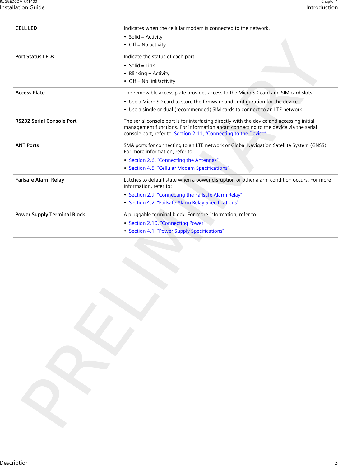 RUGGEDCOM RX1400Installation GuideChapter 1IntroductionDescription 3CELL LED Indicates when the cellular modem is connected to the network.• Solid = Activity• Off = No activityPort Status LEDs Indicate the status of each port:• Solid = Link• Blinking = Activity• Off = No link/activityAccess Plate The removable access plate provides access to the Micro SD card and SIM card slots.• Use a Micro SD card to store the firmware and configuration for the device• Use a single or dual (recommended) SIM cards to connect to an LTE networkRS232 Serial Console Port The serial console port is for interfacing directly with the device and accessing initialmanagement functions. For information about connecting to the device via the serialconsole port, refer to  Section2.11, “Connecting to the Device” .ANT Ports SMA ports for connecting to an LTE network or Global Navigation Satellite System (GNSS).For more information, refer to:•Section2.6, “Connecting the Antennas”•Section4.5, “Cellular Modem Specifications”Failsafe Alarm Relay Latches to default state when a power disruption or other alarm condition occurs. For moreinformation, refer to:•Section2.9, “Connecting the Failsafe Alarm Relay”•Section4.2, “Failsafe Alarm Relay Specifications”Power Supply Terminal Block A pluggable terminal block. For more information, refer to:•Section2.10, “Connecting Power”•Section4.1, “Power Supply Specifications”