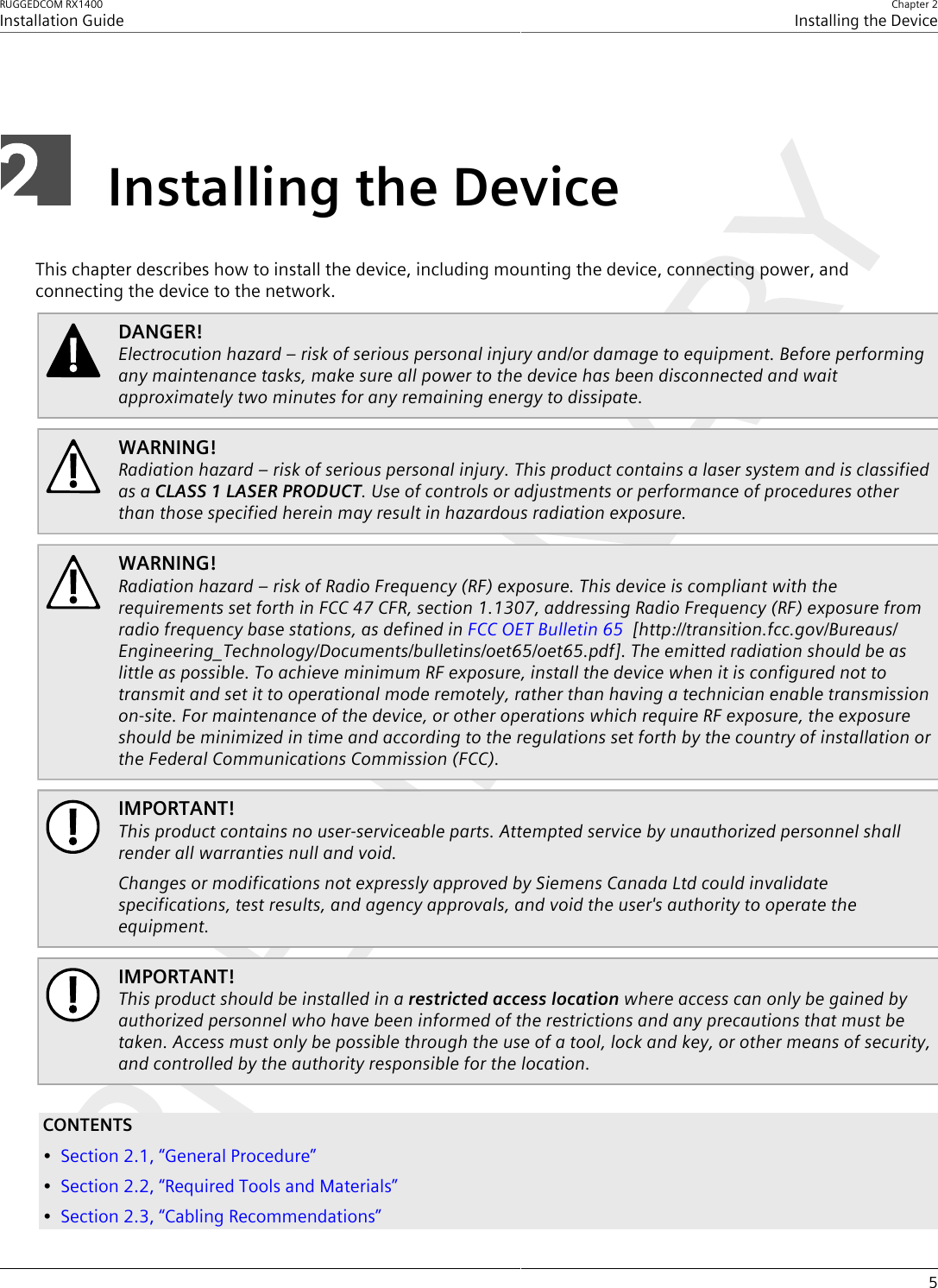 RUGGEDCOM RX1400Installation GuideChapter 2Installing the Device5Installing the DeviceThis chapter describes how to install the device, including mounting the device, connecting power, andconnecting the device to the network.DANGER!Electrocution hazard – risk of serious personal injury and/or damage to equipment. Before performingany maintenance tasks, make sure all power to the device has been disconnected and waitapproximately two minutes for any remaining energy to dissipate.WARNING!Radiation hazard – risk of serious personal injury. This product contains a laser system and is classifiedas a CLASS 1 LASER PRODUCT. Use of controls or adjustments or performance of procedures otherthan those specified herein may result in hazardous radiation exposure.WARNING!Radiation hazard – risk of Radio Frequency (RF) exposure. This device is compliant with therequirements set forth in FCC 47 CFR, section 1.1307, addressing Radio Frequency (RF) exposure fromradio frequency base stations, as defined in FCC OET Bulletin 65  [http://transition.fcc.gov/Bureaus/Engineering_Technology/Documents/bulletins/oet65/oet65.pdf]. The emitted radiation should be aslittle as possible. To achieve minimum RF exposure, install the device when it is configured not totransmit and set it to operational mode remotely, rather than having a technician enable transmissionon-site. For maintenance of the device, or other operations which require RF exposure, the exposureshould be minimized in time and according to the regulations set forth by the country of installation orthe Federal Communications Commission (FCC).IMPORTANT!This product contains no user-serviceable parts. Attempted service by unauthorized personnel shallrender all warranties null and void.Changes or modifications not expressly approved by Siemens Canada Ltd could invalidatespecifications, test results, and agency approvals, and void the user&apos;s authority to operate theequipment.IMPORTANT!This product should be installed in a restricted access location where access can only be gained byauthorized personnel who have been informed of the restrictions and any precautions that must betaken. Access must only be possible through the use of a tool, lock and key, or other means of security,and controlled by the authority responsible for the location.CONTENTS•Section2.1, “General Procedure”•Section2.2, “Required Tools and Materials”•Section2.3, “Cabling Recommendations”