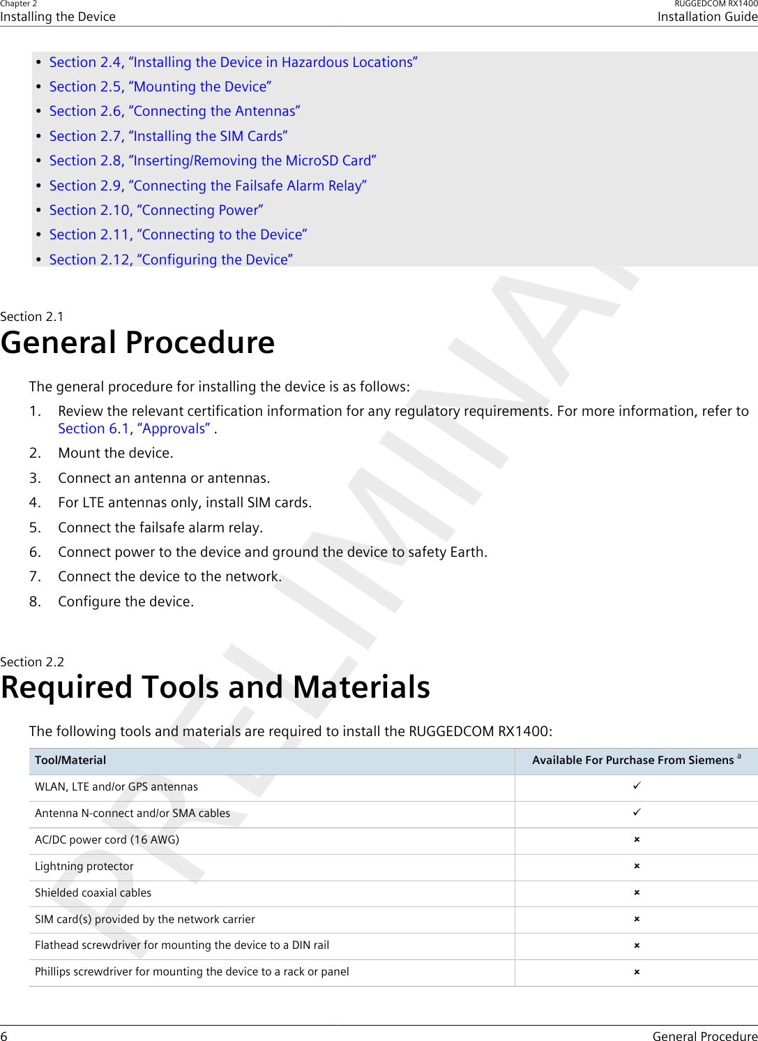 Chapter 2Installing the DeviceRUGGEDCOM RX1400Installation Guide6 General Procedure•Section2.4, “Installing the Device in Hazardous Locations”•Section2.5, “Mounting the Device”•Section2.6, “Connecting the Antennas”•Section2.7, “Installing the SIM Cards”•Section2.8, “Inserting/Removing the MicroSD Card”•Section2.9, “Connecting the Failsafe Alarm Relay”•Section2.10, “Connecting Power”•Section2.11, “Connecting to the Device”•Section2.12, “Configuring the Device”Section2.1General ProcedureThe general procedure for installing the device is as follows:1. Review the relevant certification information for any regulatory requirements. For more information, refer to Section6.1, “Approvals” .2. Mount the device.3. Connect an antenna or antennas.4. For LTE antennas only, install SIM cards.5. Connect the failsafe alarm relay.6. Connect power to the device and ground the device to safety Earth.7. Connect the device to the network.8. Configure the device.Section2.2Required Tools and MaterialsThe following tools and materials are required to install the RUGGEDCOM RX1400:Tool/Material Available For Purchase From Siemens aWLAN, LTE and/or GPS antennas üAntenna N-connect and/or SMA cables üAC/DC power cord (16 AWG) ûLightning protector ûShielded coaxial cables ûSIM card(s) provided by the network carrier ûFlathead screwdriver for mounting the device to a DIN rail ûPhillips screwdriver for mounting the device to a rack or panel û