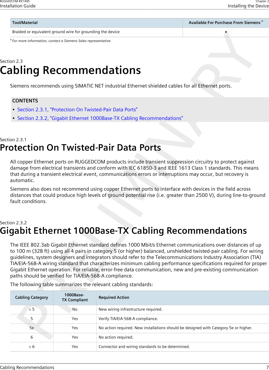 RUGGEDCOM RX1400Installation GuideChapter 2Installing the DeviceCabling Recommendations 7Tool/Material Available For Purchase From Siemens aBraided or equivalent ground wire for grounding the device ûaFor more information, contact a Siemens Sales representative.Section2.3Cabling RecommendationsSiemens recommends using SIMATIC NET industrial Ethernet shielded cables for all Ethernet ports.CONTENTS•Section2.3.1, “Protection On Twisted-Pair Data Ports”•Section2.3.2, “Gigabit Ethernet 1000Base-TX Cabling Recommendations”Section2.3.1Protection On Twisted-Pair Data PortsAll copper Ethernet ports on RUGGEDCOM products include transient suppression circuitry to protect againstdamage from electrical transients and conform with IEC 61850-3 and IEEE 1613 Class 1 standards. This meansthat during a transient electrical event, communications errors or interruptions may occur, but recovery isautomatic.Siemens also does not recommend using copper Ethernet ports to interface with devices in the field acrossdistances that could produce high levels of ground potential rise (i.e. greater than 2500 V), during line-to-groundfault conditions.Section2.3.2Gigabit Ethernet 1000Base-TX Cabling RecommendationsThe IEEE 802.3ab Gigabit Ethernet standard defines 1000 Mbit/s Ethernet communications over distances of upto 100 m (328 ft) using all 4 pairs in category 5 (or higher) balanced, unshielded twisted-pair cabling. For wiringguidelines, system designers and integrators should refer to the Telecommunications Industry Association (TIA)TIA/EIA-568-A wiring standard that characterizes minimum cabling performance specifications required for properGigabit Ethernet operation. For reliable, error-free data communication, new and pre-existing communicationpaths should be verified for TIA/EIA-568-A compliance.The following table summarizes the relevant cabling standards:Cabling Category 1000Base-TX Compliant Required Action&lt; 5 No New wiring infrastructure required.5 Yes Verify TIA/EIA-568-A compliance.5e Yes No action required. New installations should be designed with Category 5e or higher.6 Yes No action required.&gt; 6 Yes Connector and wiring standards to be determined.