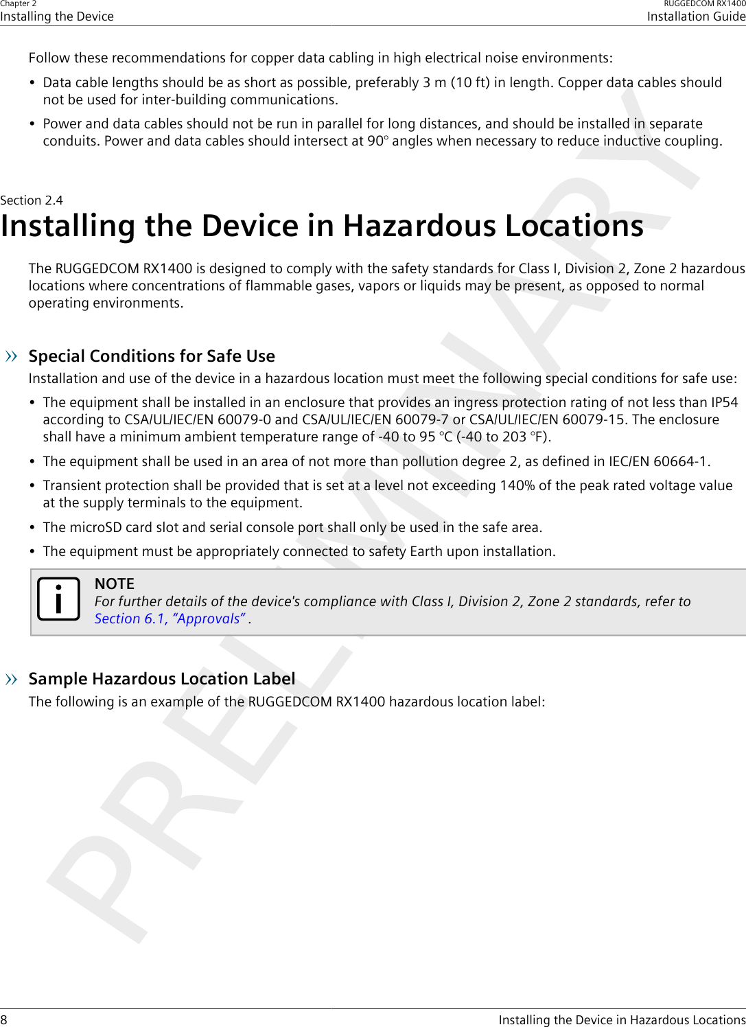 Chapter 2Installing the DeviceRUGGEDCOM RX1400Installation Guide8 Installing the Device in Hazardous LocationsFollow these recommendations for copper data cabling in high electrical noise environments:• Data cable lengths should be as short as possible, preferably 3 m (10 ft) in length. Copper data cables shouldnot be used for inter-building communications.• Power and data cables should not be run in parallel for long distances, and should be installed in separateconduits. Power and data cables should intersect at 90° angles when necessary to reduce inductive coupling.Section2.4Installing the Device in Hazardous LocationsThe RUGGEDCOM RX1400 is designed to comply with the safety standards for Class I, Division 2, Zone 2 hazardouslocations where concentrations of flammable gases, vapors or liquids may be present, as opposed to normaloperating environments.Special Conditions for Safe UseInstallation and use of the device in a hazardous location must meet the following special conditions for safe use:• The equipment shall be installed in an enclosure that provides an ingress protection rating of not less than IP54according to CSA/UL/IEC/EN 60079-0 and CSA/UL/IEC/EN 60079-7 or CSA/UL/IEC/EN 60079-15. The enclosureshall have a minimum ambient temperature range of -40 to 95 °C (-40 to 203 °F).• The equipment shall be used in an area of not more than pollution degree 2, as defined in IEC/EN 60664-1.• Transient protection shall be provided that is set at a level not exceeding 140% of the peak rated voltage valueat the supply terminals to the equipment.• The microSD card slot and serial console port shall only be used in the safe area.• The equipment must be appropriately connected to safety Earth upon installation.NOTEFor further details of the device&apos;s compliance with Class I, Division 2, Zone 2 standards, refer to Section6.1, “Approvals” .Sample Hazardous Location LabelThe following is an example of the RUGGEDCOM RX1400 hazardous location label: