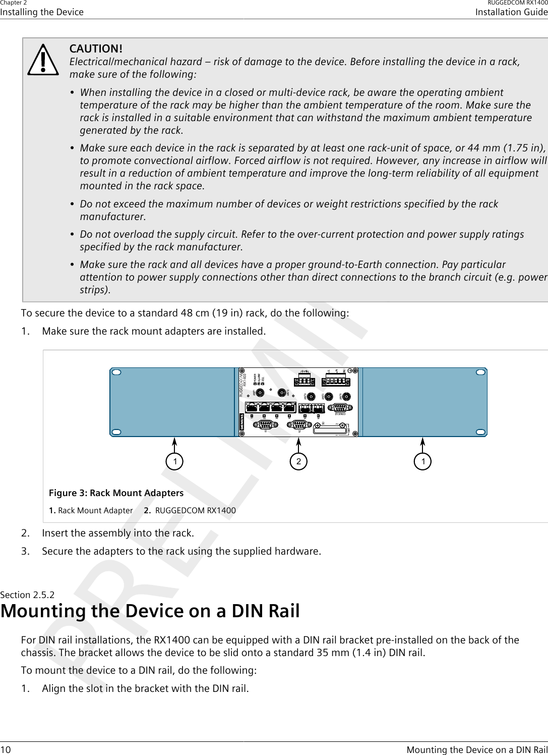 Chapter 2Installing the DeviceRUGGEDCOM RX1400Installation Guide10 Mounting the Device on a DIN RailCAUTION!Electrical/mechanical hazard – risk of damage to the device. Before installing the device in a rack,make sure of the following:• When installing the device in a closed or multi-device rack, be aware the operating ambienttemperature of the rack may be higher than the ambient temperature of the room. Make sure therack is installed in a suitable environment that can withstand the maximum ambient temperaturegenerated by the rack.• Make sure each device in the rack is separated by at least one rack-unit of space, or 44 mm (1.75 in),to promote convectional airflow. Forced airflow is not required. However, any increase in airflow willresult in a reduction of ambient temperature and improve the long-term reliability of all equipmentmounted in the rack space.• Do not exceed the maximum number of devices or weight restrictions specified by the rackmanufacturer.• Do not overload the supply circuit. Refer to the over-current protection and power supply ratingsspecified by the rack manufacturer.• Make sure the rack and all devices have a proper ground-to-Earth connection. Pay particularattention to power supply connections other than direct connections to the branch circuit (e.g. powerstrips).To secure the device to a standard 48 cm (19 in) rack, do the following:1. Make sure the rack mount adapters are installed.1 12Figure3:Rack Mount Adapters1.Rack Mount Adapter  2. RUGGEDCOM RX14002. Insert the assembly into the rack.3. Secure the adapters to the rack using the supplied hardware.Section2.5.2Mounting the Device on a DIN RailFor DIN rail installations, the RX1400 can be equipped with a DIN rail bracket pre-installed on the back of thechassis. The bracket allows the device to be slid onto a standard 35 mm (1.4 in) DIN rail.To mount the device to a DIN rail, do the following:1. Align the slot in the bracket with the DIN rail.