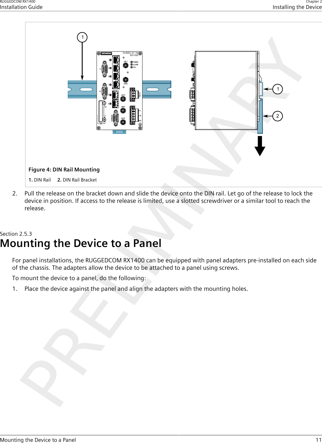 RUGGEDCOM RX1400Installation GuideChapter 2Installing the DeviceMounting the Device to a Panel 11112Figure4:DIN Rail Mounting1.DIN Rail  2.DIN Rail Bracket2. Pull the release on the bracket down and slide the device onto the DIN rail. Let go of the release to lock thedevice in position. If access to the release is limited, use a slotted screwdriver or a similar tool to reach therelease.Section2.5.3Mounting the Device to a PanelFor panel installations, the RUGGEDCOM RX1400 can be equipped with panel adapters pre-installed on each sideof the chassis. The adapters allow the device to be attached to a panel using screws.To mount the device to a panel, do the following:1. Place the device against the panel and align the adapters with the mounting holes.