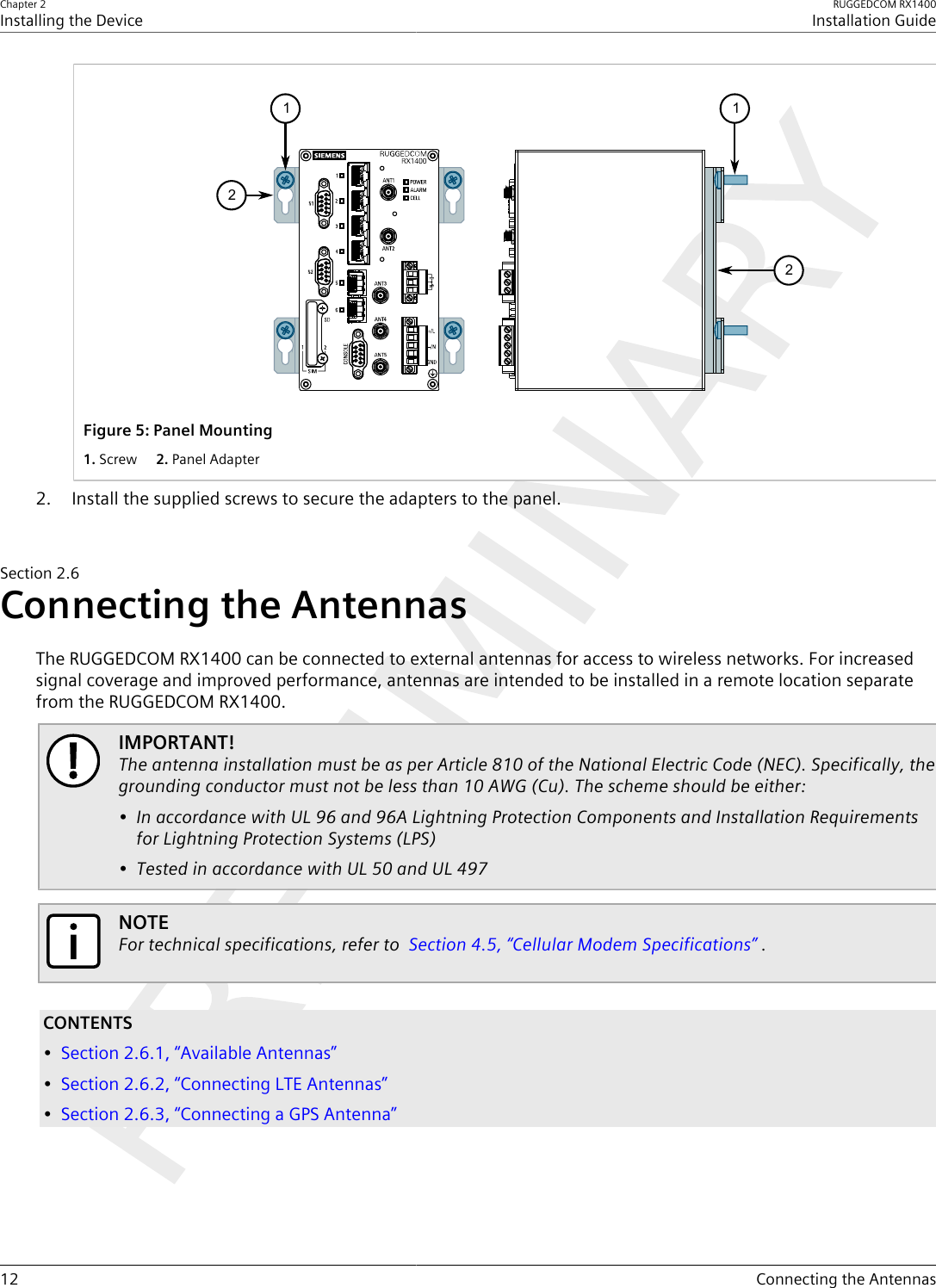 Chapter 2Installing the DeviceRUGGEDCOM RX1400Installation Guide12 Connecting the Antennas2121Figure5:Panel Mounting1.Screw  2.Panel Adapter2. Install the supplied screws to secure the adapters to the panel.Section2.6Connecting the AntennasThe RUGGEDCOM RX1400 can be connected to external antennas for access to wireless networks. For increasedsignal coverage and improved performance, antennas are intended to be installed in a remote location separatefrom the RUGGEDCOM RX1400.IMPORTANT!The antenna installation must be as per Article 810 of the National Electric Code (NEC). Specifically, thegrounding conductor must not be less than 10 AWG (Cu). The scheme should be either:• In accordance with UL 96 and 96A Lightning Protection Components and Installation Requirementsfor Lightning Protection Systems (LPS)• Tested in accordance with UL 50 and UL 497NOTEFor technical specifications, refer to  Section4.5, “Cellular Modem Specifications” .CONTENTS•Section2.6.1, “Available Antennas”•Section2.6.2, “Connecting LTE Antennas”•Section2.6.3, “Connecting a GPS Antenna”