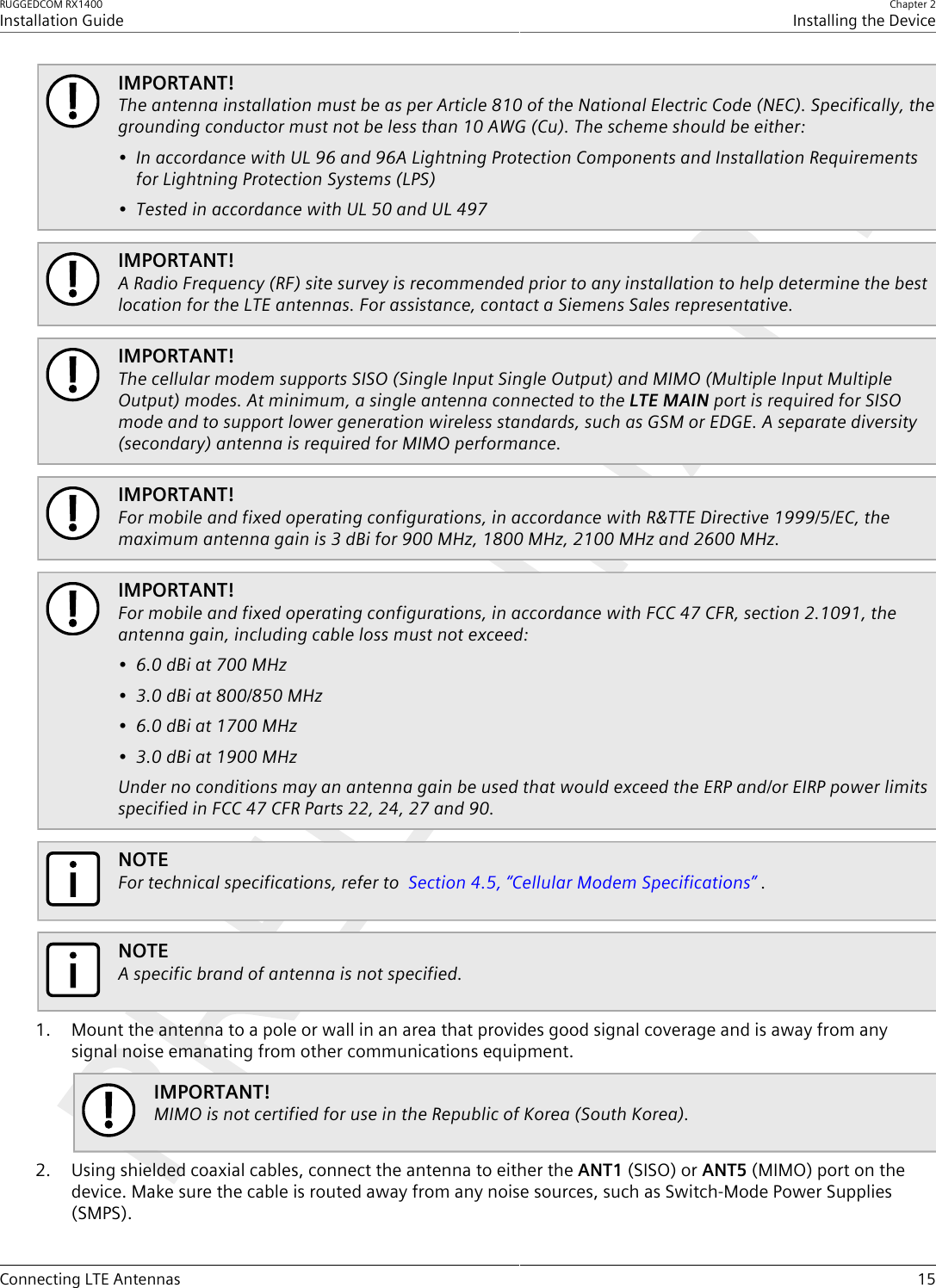 RUGGEDCOM RX1400Installation GuideChapter 2Installing the DeviceConnecting LTE Antennas 15IMPORTANT!The antenna installation must be as per Article 810 of the National Electric Code (NEC). Specifically, thegrounding conductor must not be less than 10 AWG (Cu). The scheme should be either:• In accordance with UL 96 and 96A Lightning Protection Components and Installation Requirementsfor Lightning Protection Systems (LPS)• Tested in accordance with UL 50 and UL 497IMPORTANT!A Radio Frequency (RF) site survey is recommended prior to any installation to help determine the bestlocation for the LTE antennas. For assistance, contact a Siemens Sales representative.IMPORTANT!The cellular modem supports SISO (Single Input Single Output) and MIMO (Multiple Input MultipleOutput) modes. At minimum, a single antenna connected to the LTE MAIN port is required for SISOmode and to support lower generation wireless standards, such as GSM or EDGE. A separate diversity(secondary) antenna is required for MIMO performance.IMPORTANT!For mobile and fixed operating configurations, in accordance with R&amp;TTE Directive 1999/5/EC, themaximum antenna gain is 3 dBi for 900 MHz, 1800 MHz, 2100 MHz and 2600 MHz.IMPORTANT!For mobile and fixed operating configurations, in accordance with FCC 47 CFR, section 2.1091, theantenna gain, including cable loss must not exceed:• 6.0 dBi at 700 MHz• 3.0 dBi at 800/850 MHz• 6.0 dBi at 1700 MHz• 3.0 dBi at 1900 MHzUnder no conditions may an antenna gain be used that would exceed the ERP and/or EIRP power limitsspecified in FCC 47 CFR Parts 22, 24, 27 and 90.NOTEFor technical specifications, refer to  Section4.5, “Cellular Modem Specifications” .NOTEA specific brand of antenna is not specified.1. Mount the antenna to a pole or wall in an area that provides good signal coverage and is away from anysignal noise emanating from other communications equipment.IMPORTANT!MIMO is not certified for use in the Republic of Korea (South Korea).2. Using shielded coaxial cables, connect the antenna to either the ANT1 (SISO) or ANT5 (MIMO) port on thedevice. Make sure the cable is routed away from any noise sources, such as Switch-Mode Power Supplies(SMPS).