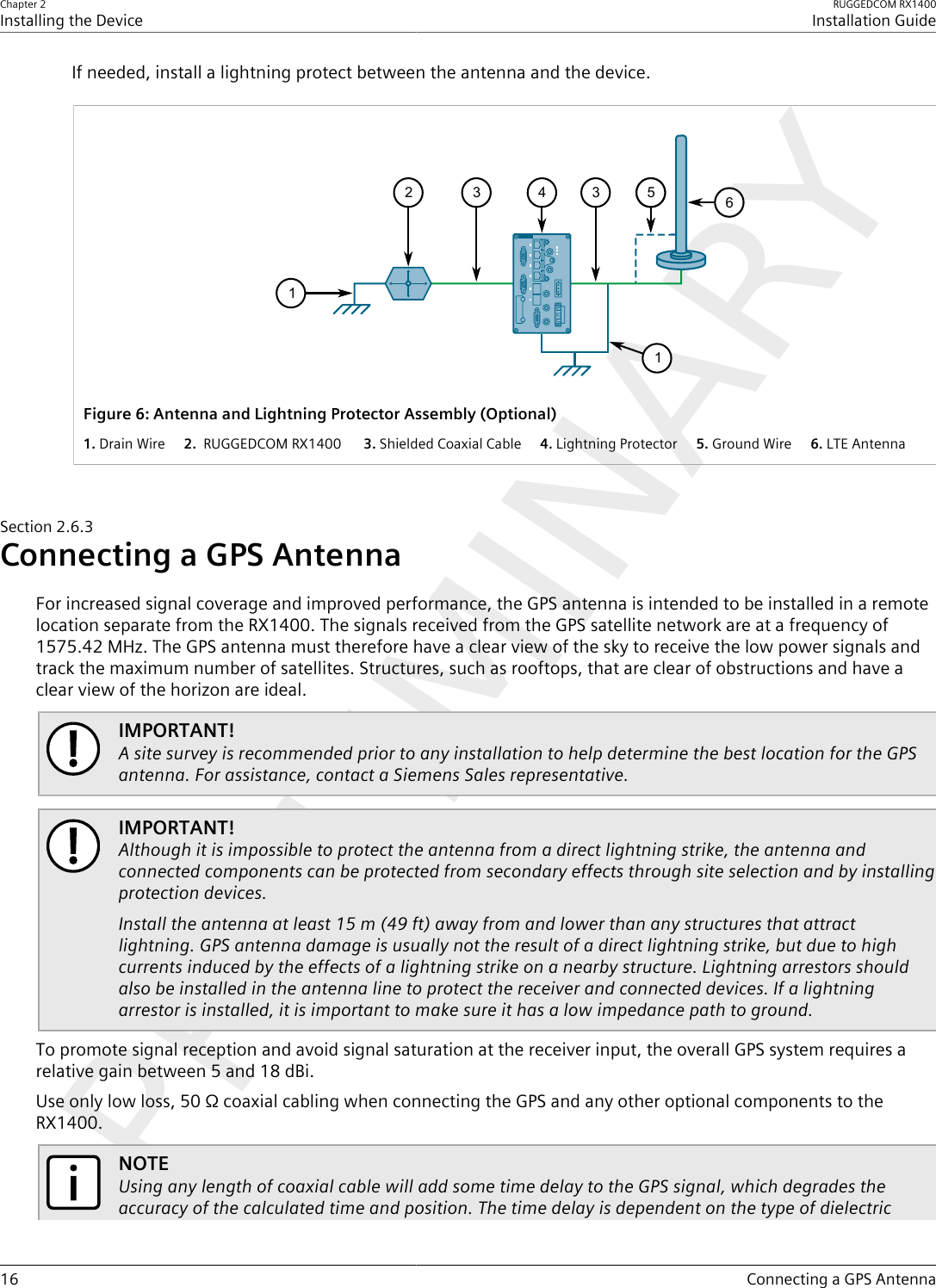 Chapter 2Installing the DeviceRUGGEDCOM RX1400Installation Guide16 Connecting a GPS AntennaIf needed, install a lightning protect between the antenna and the device.411335265Figure6:Antenna and Lightning Protector Assembly (Optional)1.Drain Wire  2. RUGGEDCOM RX1400   3.Shielded Coaxial Cable  4.Lightning Protector  5.Ground Wire  6.LTE AntennaSection2.6.3Connecting a GPS AntennaFor increased signal coverage and improved performance, the GPS antenna is intended to be installed in a remotelocation separate from the RX1400. The signals received from the GPS satellite network are at a frequency of1575.42 MHz. The GPS antenna must therefore have a clear view of the sky to receive the low power signals andtrack the maximum number of satellites. Structures, such as rooftops, that are clear of obstructions and have aclear view of the horizon are ideal.IMPORTANT!A site survey is recommended prior to any installation to help determine the best location for the GPSantenna. For assistance, contact a Siemens Sales representative.IMPORTANT!Although it is impossible to protect the antenna from a direct lightning strike, the antenna andconnected components can be protected from secondary effects through site selection and by installingprotection devices.Install the antenna at least 15 m (49 ft) away from and lower than any structures that attractlightning. GPS antenna damage is usually not the result of a direct lightning strike, but due to highcurrents induced by the effects of a lightning strike on a nearby structure. Lightning arrestors shouldalso be installed in the antenna line to protect the receiver and connected devices. If a lightningarrestor is installed, it is important to make sure it has a low impedance path to ground.To promote signal reception and avoid signal saturation at the receiver input, the overall GPS system requires arelative gain between 5 and 18 dBi.Use only low loss, 50 Ω coaxial cabling when connecting the GPS and any other optional components to theRX1400.NOTEUsing any length of coaxial cable will add some time delay to the GPS signal, which degrades theaccuracy of the calculated time and position. The time delay is dependent on the type of dielectric