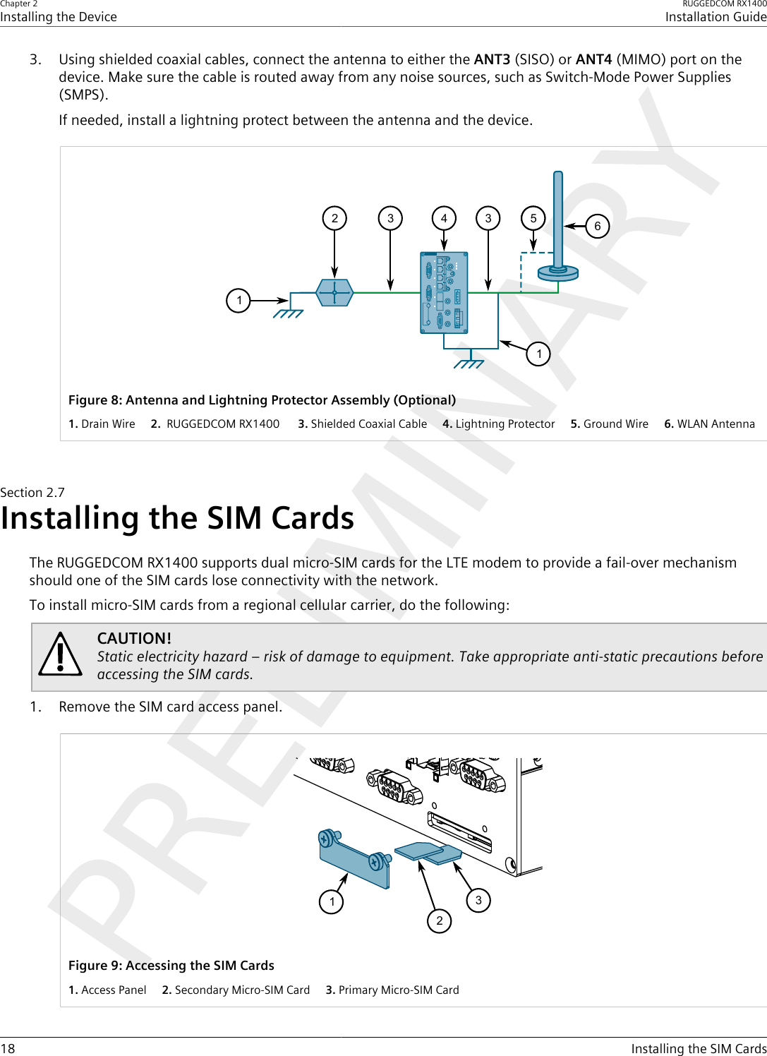 Chapter 2Installing the DeviceRUGGEDCOM RX1400Installation Guide18 Installing the SIM Cards3. Using shielded coaxial cables, connect the antenna to either the ANT3 (SISO) or ANT4 (MIMO) port on thedevice. Make sure the cable is routed away from any noise sources, such as Switch-Mode Power Supplies(SMPS).If needed, install a lightning protect between the antenna and the device.411335265Figure8:Antenna and Lightning Protector Assembly (Optional)1.Drain Wire  2. RUGGEDCOM RX1400   3.Shielded Coaxial Cable  4.Lightning Protector  5.Ground Wire  6.WLAN AntennaSection2.7Installing the SIM CardsThe RUGGEDCOM RX1400 supports dual micro-SIM cards for the LTE modem to provide a fail-over mechanismshould one of the SIM cards lose connectivity with the network.To install micro-SIM cards from a regional cellular carrier, do the following:CAUTION!Static electricity hazard – risk of damage to equipment. Take appropriate anti-static precautions beforeaccessing the SIM cards.1. Remove the SIM card access panel.132Figure9:Accessing the SIM Cards1.Access Panel  2.Secondary Micro-SIM Card  3.Primary Micro-SIM Card